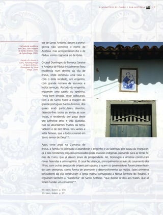 O MUNICÍPIO DE CAIRU E SUA HISTÓRIA             27




                          tos de Santo Antônio, deram à primo-
 Fachada de residência    gênita não somente o nome de
em Cairu, com imagem
de Santo Antônio. Foto    Antônia, mas acrescentaram-lhe o de
 de Sylvia Braga, 2009.
                          Pádua, como cognome ao de Góes.
  Façade of a house in
 Cairu, featuring image   O casal Domingos da Fonseca Saraiva
      of Saint Anthony.
  Photograph by Sylvia    e Antônia de Pádua inicialmente fixou
           Braga, 2009.
                          residência num distrito da vila de
                          Ilhéus, onde construiu uma casa e,
                          com o dote recebido, um engenho,
                          com grande número de escravos e
                          índios serviçais. Ao lado do engenho,
                          ergueram uma capela ou igrejinha,
                          “muy bem ornada, onde collocaraõ,
                          com a do Santo Padre a Imagem do
                          grande portuguez Santo Antonio, dos
                          quaes eraõ particulares devotos,
                          fazendo-lhes todos os annos as suas
                          festas, e recebendo por paga deste
                          seo catholico zelo, e vida ajustada,
                          naõ só abundantes fructos da terra,
                          taõbem o de dez filhos, tres varões e
                          sette femeas, que a todos crearaõ em
                          Santo temor de Deus”19.

                          Após vinte anos na Comarca de
                          Ilhéus, a família foi obrigada a abandonar o engenho e as fazendas, por causa da inseguran-
                          ça e dos constantes prejuízos provocados pelas invasões indígenas, passando para as terras fir-
                          mes de Cairu, que já davam sinais de prosperidade. Ali, Domingos e Antônia construíram
                          novas fazendas e um engenho. O casal fez alianças, principalmente através do casamento dos
                          filhos, com outras pessoas de origem portuguesa, a quem os governadores foram presentean-
                          do com sesmarias, como forma de promover o desenvolvimento da região. Esses primeiros
                          povoadores da vila construíram a igreja matriz, consagrada a Nossa Senhora do Rosário, e
                          ergueram também a “capelinha” de Santo Antônio, “que depois se deu aos frades, que ali
                          foram fundar um convento”20.

                          19. Idem, ibidem. p. 570.
                          20. Idem, ibidem. p. 571.
 