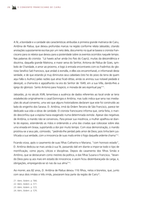 28       O CONVENTO FRANCISCANO DE CAIRU




     A fé, a bondade e a caridade são características atribuídas à primeira grande matriarca de Cairu,
     Antônia de Pádua, que deixou profundas marcas na região conforme relata Jaboatão, citando
     anotações supostamente escritas por um neto dela, documento no qual se baseia o cronista fran-
     ciscano para os relatos que deixou para a posteridade sobre os eventos ocorridos naquele tempo.
     Nas palavras do cronista: “Lá haveis achar ainda (no Pais do Cayrú), muitas da descendência e
     doutrina, daquella grande Matrona, e maior serva do Senhor, Antonia de Pádua de Goes, sym-
     bolo de Charidade, e amor ao proximo, e logo à entrada encontrareis com os Fradinhos do glo-
     rioso Serafico Saõ Francisco, que andaõ à esmolla, e elles vos encaminharaõ, e informaraõ desta
     verdade, e de que estando já muy diminutos seus cabedaes (isto he do povo da terra de quem
     aqui falla o Author,) pelas razões que atraz ficaõ dittas; ainda os animou sua notavel piedade e
     devoçaõ, a chama-los e agazalha-los na era do Senhor de 1649, em a sua Villa, dando-lhes a
     igreja do gloriozo Santo Antonio para hospicio, e morada de seo espiritual pay”21.

     Jaboatão, já no século XVIII, lamentava a ausência de dados referentes ao local onde se teria
     estabelecido originalmente o casal Domingos e Antônia, mas tudo indica que seria nas imedia-
     ções do atual convento, uma vez que alguns historiadores declaram que este foi construído ao
     lado do engenho dos Saraiva. D. Antônia, irmã da Ordem Terceira de São Francisco, parece ter
     dedicado sua vida a obras de caridade. O cronista franciscano informa que, certa feita, o mari-
     do desconfiou que a esposa havia exagerado numa determinada esmola. Apesar das negativas
     de Antônia, o marido não se convenceu. Para provar sua inocência, a mulher ajoelhou-se dian-
     te do esposo, estendendo as mãos e ordenando a uma das criadas que colocasse sobre elas
     uma enxada em brasa, suportando a dor por muito tempo. Com essa demonstração, o marido
     prostrou-se a seus pés, comovido, “pedindo-lhe perdaõ pelo amor de Deos; pois tinha bem jus-
     tificada a sua verdade, com a innocencia de suas maõs entre o fogo daquella ardente chama”22.

     Ficando viúva, após o casamento de suas filhas Catharina e Mariana, “com honrozo estado”,
     D. Antônia dedicou-se mais ainda à sua fé, passando dali em diante a impor-se todo o tipo de
     mortificação, como jejuns, cilícios e disciplinas. Depois do casamento dos filhos Simão e
     Antônio, que se destacariam como mestres da política, e das filhas Susana e Francisca, “levan-
     do Deos para sy aos mais em estado de innocencia; e assim ficou dezembaraçada da carga, e,
     obrigações, empregando-se só nas da sua alma”23.

     Ao morrer, aos 82 anos, D. Antônia de Pádua deixou 116 filhos, netos e bisnetos, que, junto
     com seus dois irmãos e três irmãs, povoaram boa parte da região de Cairu24.

     21. Idem, ibidem. p. 566.
     22. Idem, ibidem. p. 571.
     23. Idem, ibidem. p. 572.
     24. Idem, ibidem. p. 576.
 