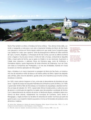 Rocha Pitta também se referiu à fortaleza de forma enfática: “Dos últimos limites della, cor-
rendo e navegando a costa para o sul, está a importante Fortaleza do Morro de São Paulo,                         Vista panorâmica de
                                                                                                                 Cairu, destacando-se a
com baluartes e cortinas em fórma regular, estância em que reside huma Companhia paga,                           Igreja Matriz. Foto
                                                                                                                 Studio Argolo, 2008.
cujo Capitão he o cabo, que a governa. Serve de propugnáculo e defensa às Villas marítimas
de Cayru, Camamu, Boypeba, e à Povoação do Rio das Contas, que são os celleiros da Bahia
                                                                                                                 A panoramic view of
como o Egypto o foy do povo romano e Sicília de toda a Europa, conduzindo-se daquellas                           Cairu, with the Main
                                                                                                                 Church as a prominent
Villas a mayor parte da farinha, que se gasta na Cidade e no seu reconcavo. Guarnecem a                          feature. Photograph by
Cidade dous veteranos, e valerosos Terços de Infanteria paga, outro de Artilheiros, e                            Studio Argolo, 2008.

Granadeiros déstros; quatro Regimentos de luzida Infanteria da Ordenança, hum da Corte,
com todas as Companhias dos Privilegiados, e os tres dos Arralbaldes; fazendo em muitas
occasioens as mesmas operações da milícia paga”26.

Hoje, a fortaleza é um marco importante na paisagem do Morro de São Paulo, um testemu-
nho vivo da arquitetura militar da época e da história política da Bahia. Apesar das degrada-
ções sofridas, pelos anos de abandono, guarda ainda uma imponência que encanta turistas,
estudiosos e visitantes.

Em 1635, novos colonos chegaram a Cairu, entre eles os descendentes do donatário da capi-
tania27, fugindo do ataque da esquadra holandesa de Lichthardt ao porto de Ilhéus. Em 1644,
o governador Antônio Teles da Silva obrigou os moradores do arquipélago a abastecer de fari-
nha as tropas de Salvador. Em 1673, o governador Afonso Furtado proibiu o cultivo da cana-
de-açúcar e a construção de engenhos na região, para não prejudicar a produção de farinha.
Com o desenvolvimento da indústria do açúcar no Recôncavo Baiano, verdadeiro celeiro eco-
nômico do Brasil colonial, notadamente nos municípios de Cachoeira, Santo Amaro e
Maragogipe, a região do Baixo Sul da Bahia foi deixando de receber incentivos por parte do
governo para a sua incipiente indústria açucareira e tornou-se fornecedora de produtos como
alimentos e madeiras.

26. Rocha Pitta, Sebastião da. História da América Portuguesa. Bahia: Aguiar & Souza Ltda., 1950. v. 7, p. 64.
Coleção de Estudos Brasileiros. Série Marajoara. Livraria Progresso.
27. IPAC-BA. Litoral Sul. Salvador: Secretaria da Indústria, Comércio e Turismo, 1988. v. 5, p. 33.
 