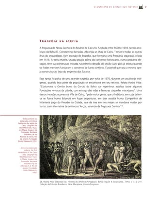 O MUNICÍPIO DE CAIRU E SUA HISTÓRIA                     31




                              TRAGÉDIA             NA     IGREJA

                              A freguesia de Nossa Senhora do Rosário de Cairu foi fundada entre 1608 e 1610, sendo arce-
                              bispo da Bahia D. Constantino Barradas. Abrangia as ilhas de Cairu, Tinharé e todas as outras
                              ilhas do arquipélago, com exceção de Boipeba, que formaria uma freguesia separada, criada
                              em 1616. A igreja matriz, situada pouco acima do convento franciscano, numa pequena ele-
                              vação, teve sua construção iniciada na primeira década do século XVII, pois já existia quando
                              os frades menores fundaram o convento de Santo Antônio. É possível que seja a mesma igre-
                              ja construída ao lado do engenho dos Saraiva.

                              Essa igreja foi palco de uma grande tragédia, por volta de 1670, durante um assalto de indí-
                              genas, quando boa parte da população se encontrava em seu recinto. Relata Rocha Pitta:
                              “Costumava o Gentio bravo do Certão da Bahia dar repentinos assaltos sobre algumas
                              Povoações remotas da cidade, com estrago das vidas e lavouras daquelles moradores”. Uma
                              dessas invasões ocorreu na Vila de Cairu, “pela muita gente, que a habitava, em cuja defen-
                              sa se fizera huma Estancia em lugar opportuno, em que assistia huma Companhia de
                              Infanteria paga do Presidio da Cidade, que de tres em tres mezes se mandava mudar por
                              turno, com alternativa de ambos os Terços, servindo de freyo aos Gentios”28.



      Índios aimorés ou
  botocudos, primitivos
habitantes da região de
     Cairu. Litografia de
 Wied-Neuwied, 1822,
 em Mapa: Imagens da
    Formação Territorial
        Brasileira, de Isa
  Adonias e outros. Rio
  de Janeiro. Fundação
Emílio Odebrecht,1993.


    Aimoré or botocudo
        indians, the ﬁrst
inhabitants of the Cairu
      area. Litograph by
  Wied-Neuwied, 1822,
   in Mapa: Imagens da
     Formação Territorial
         Brasileira, by Isa
    Adonias et al. Rio de
      Janeiro. Fundação
       Emílio Odebrecht,
                     1993.



                              28. Rocha Pitta, Sebastião da. História da América Portugueza. Bahia: Aguiar & Souza Ltda., 1950. v. 7, p. 241.
                              Coleção de Estudos Brasileiros. Série Marajoara. Livraria Progresso.
 