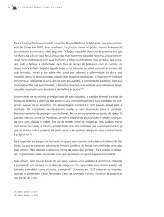 32      O CONVENTO FRANCISCANO DE CAIRU




     Para a Companhia fora nomeado o capitão Manoel Barbosa de Mesquita, que viera promo-
     vido de Lisboa em 1670. Esse cavalheiro, há poucos meses no posto, morreu bravamente
     em combate, conforme o relato seguinte: “Chegou naquelles dias hum de preceito, em que
     na Matriz da Villa se fazia festa annual das mais solemnes daquella Parochia, à qual concor-
     reraõ como costumavaõ com suas mulheres, e filhas os moradores mais vestidos, que arma-
     dos, indo a festejar a celebridade, bem fóra do receyo de pelejarem com os Gentios, os
     quaes nunca tinhaõ chegado àquelle lugar e na presente occasiaõ variando o terreno das
     suas entradas, vieraõ a dar sobre elle, quiçá por saberem a solemnidade do dia e que
     naquelle concurso desacautelado podiaõ fazer mayores hostilidades. Chegaraõ em multidaõ
     innumeravel, rompendo os ares com os ecos dos alaridos, e instrumentos barbaros, com que
     costumaõ entrar nas suas batalhas; o Ministro Parochial, e as pessoas, que estavaõ na Igreja,
     naquelle inopinado caso acudiraõ a fecharlhes as portas”29.

     Encontrando-se no recinto acompanhado de sete soldados, o capitão Manoel Barbosa de
     Mesquita ordenou a abertura das portas e saiu intempestivamente para combater os indí-
     genas, apesar de se encontrar em desvantagem numérica e com poucas armas para o
     combate. Os moradores permaneceram inertes e sem disposição para o combate.
     Tratando somente de proteger suas mulheres, fecharam novamente as portas da igreja. O
     capitão investiu contra os indígenas, primeiro disparando duas pistolas e depois avançan-
     do com uma espada e rodela. Fez várias mortes entre os indígenas, mas acabou morto
     com várias flechadas, o mesmo acontecendo com dois soldados que o acompanhavam, já
     que os outros, sob o pretexto de pedir socorro ao quartel, relegaram seus companheiros
     à própria sorte.

     Para responder ao ataque, foi formado um grupo com homens da Fortaleza do Morro de São
     Paulo, ao qual se somaram soldados do Presídio da Bahia. As forças eram chefiadas pelo cabo
     João Amaro, “tão valoroso e destro na forma da peleja dos gentios”. Para custear as despe-
     sas, o governador pediu às pessoas ricas que ajudassem no gasto daquela empreitada.

     João Amaro, com poucas baixas de seu lado, realizou uma verdadeira carnificina, matando
     e prendendo um número incontável de indígenas. Os capturados vivos foram levados até
     Salvador e vendidos como escravos, a preço vil30. Somente em 1723 cessaram as invasões,
     quando o governador Vasco Fernandes César de Menezes mandou fortificar as cabeceiras
     das barras de Cairu.




     29. Idem, ibidem. p. 241.
     30. Idem, ibidem. p. 246.
 