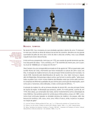 O MUNICÍPIO DE CAIRU E SUA HISTÓRIA               33




                             NOVOS           TEMPOS

                             No século XVII, Cairu incorporou às suas atividades agrícolas o plantio do arroz. É interessan-
     Detalhe de graciosa     te notar que, durante as obras de restauro da sacristia do convento, descobriu-se uma grande
    fachada em estilo art
nouveau numa residência
                             quantidade de palha de arroz sob o nicho do altar e atrás das cimalhas, mas a sua utilidade
 de Cairu. Foto de Sylvia    naquele local ainda é desconhecida.
            Braga, 2009.

Detail of the gracious art   A vila continuou prosperando, tanto que, em 1755, por ocasião do grande terremoto que des-
    nouveau façade of a
           house in Cairu.
                             truiu boa parte de Lisboa, “Cairu contribuiu, em 1º de novembro do mesmo ano, com a quan-
   Photograph by Sylvia      tia anual de 166$666 por um espaço de 30 anos”31.
             Braga, 2009.

                             Silva Campos cita uma correspondência enviada em 8 de agosto de 1783 ao governador, pelo
                             ouvidor Nunes da Costa, informando que havia introduzido as culturas de café e cacau nas
                             ilhas. A extração da madeira torna-se uma das principais fontes econômicas do município, no
                             século XVIII, favorecida pela desembocadura de quatro rios: Una, Galé, Camuruji e Jequié,
                             além do Mapendipe, Mutupiranga e alguns outros, que formam o canal ou golfo, “pelos quais
                             todos se podem tirar, e tiram muitas madeiras das dilatadas matas que correm pelo continen-
                             te compostas de diferentes qualidades de paus ótimos para construção de embarcações, assim
                             como para a marcenaria, obras delicadas, e toda a construção de edifícios...”32.

                             A extração da madeira foi, até as primeiras décadas do século XIX, uma das principais fontes
                             de riqueza da região. A devastação que provocou, porém, foi muito grande, a ponto de, em
                             1779, Silva Lisboa, juiz conservador das matas, clamar insistentemente contra a devastação da
                             mata Atlântica. Esse protesto parece ter surtido pouco efeito prático, já que, em 1887, a eco-
                             nomia local continuava baseada na atividade extrativa da madeira e da piaçava, além das
                             lavouras de mandioca, café, cacau, arroz, cana, milho e frutas e, ainda, na pesca e na peque-
                             na criação de gado33.
                             31. Livro de Crônicas. História profana de Cairu. cap. 1, p. 3. Manuscrito existente no Convento de Cairu.
                             32. Vilhena, Luís dos Santos. A Bahia no século XVIII. Salvador: Itapoã, 1969. v. 2, p. 495. Coleção baiana.
                             33. Bahia, Secretaria de Indústria Comércio e Turismo. IPAC-BA – Inventário de Proteção ao Acervo Cultural,
                             Monumentos e Sítios do Litoral Sul. 1 ed. Salvador, 1988. v. 5, p. 33.
 