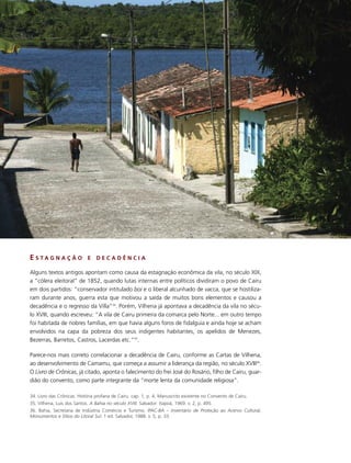 E S TA G N A Ç Ã O           E   DECADÊNCIA

Alguns textos antigos apontam como causa da estagnação econômica da vila, no século XIX,
a “cólera eleitoral” de 1852, quando lutas internas entre políticos dividiram o povo de Cairu
em dois partidos: “conservador intitulado boi e o liberal alcunhado de vacca, que se hostiliza-
ram durante anos, guerra esta que motivou a saída de muitos bons elementos e causou a
decadência e o regresso da Villa”34. Porém, Vilhena já apontava a decadência da vila no sécu-
lo XVIII, quando escreveu: “A vila de Cairu primeira da comarca pelo Norte... em outro tempo
foi habitada de nobres famílias, em que havia alguns foros de fidalguia e ainda hoje se acham
envolvidos na capa da pobreza dos seus indigentes habitantes, os apelidos de Menezes,
Bezerras, Barretos, Castros, Lacerdas etc.”35.

Parece-nos mais correto correlacionar a decadência de Cairu, conforme as Cartas de Vilhena,
ao desenvolvimento de Camamu, que começa a assumir a liderança da região, no século XVIII36.
O Livro de Crônicas, já citado, aponta o falecimento do frei José do Rosário, filho de Cairu, guar-
dião do convento, como parte integrante da “morte lenta da comunidade religiosa”.

34. Livro das Crônicas. História profana de Cairu. cap. 1, p. 4. Manuscrito existente no Convento de Cairu.
35. Vilhena, Luís dos Santos. A Bahia no século XVIII. Salvador: Itapoã, 1969. v. 2, p. 495.
36. Bahia, Secretaria de Indústria Comércio e Turismo. IPAC-BA – Inventário de Proteção ao Acervo Cultural,
Monumentos e Sítios do Litoral Sul. 1 ed. Salvador, 1988. v. 5, p. 33.
 