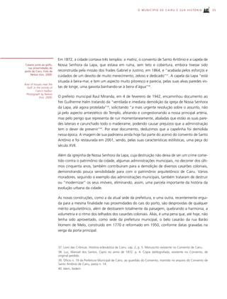 O MUNICÍPIO DE CAIRU E SUA HISTÓRIA                   35




                             Em 1872, a cidade contava três templos: a matriz, o convento de Santo Antônio e a capela de
Casario junto ao golfo,      Nossa Senhora da Lapa, que estava em ruína, sem teto e cobertura, embora tivesse sido
   nas proximidades do
porto de Cairu. Foto de      reconstruída pela missão dos frades Gabriel e Justino, em 1864, e “acabada pelos esforços e
     Nelson Kon, 2009.
                             cuidados de um devoto de muito merecimento, zeloso e dedicado”37. A capela da Lapa “está
                             situada à beira-mar, e tem um aspecto muito pitoresco e parecia, pelas suas alvas paredes vis-
Row of houses near the
  Gulf, in the vicinity of   tas de longe, uma gaivota banhando-se à beira d’água”38.
          Cairu’s harbor.
 Photograph by Nelson
             Kon, 2009.      O prefeito municipal Raul Miranda, em 4 de fevereiro de 1942, encaminhou documento ao
                             frei Guilherme Halm tratando da “ventilada e imediata demolição da igreja de Nossa Senhora
                             da Lapa, até agora protelada”39, solicitando “a mais urgente resolução sobre o assunto, não
                             já pelo aspecto antiestético do Templo, afeiando e congestionando a nossa principal artéria,
                             mas pelo perigo que representa de ruir momentaneamente, abaladas que estão as suas pare-
                             des laterais e carunchado todo o madeirame, podendo causar prejuízos que a administração
                             tem o dever de prevenir”40. Por esse documento, deduzimos que a capelinha foi demolida
                             nessa época. A imagem de sua padroeira ainda hoje faz parte do acervo do convento de Santo
                             Antônio e foi restaurada em 2001, sendo, pelas suas características estilísticas, uma peça do
                             século XVII.

                             Além da igrejinha de Nossa Senhora da Lapa, cuja destruição não deixa de ser um crime come-
                             tido contra o patrimônio da cidade, algumas administrações municipais, no decorrer dos últi-
                             mos cinquenta anos, também contribuíram para a demolição de diversos casarões coloniais,
                             demonstrando pouca sensibilidade para com o patrimônio arquitetônico de Cairu. Vários
                             moradores, seguindo o exemplo das administrações municipais, também trataram de destruir
                             ou “modernizar” os seus imóveis, eliminando, assim, uma parcela importante da história da
                             evolução urbana da cidade.

                             As novas construções, como a da atual sede da prefeitura, e uma outra, recentemente ergui-
                             da para a mesma finalidade nas proximidades do cais do porto, são desprovidas de qualquer
                             mérito arquitetônico, além de destoarem totalmente da paisagem, quebrando a harmonia, a
                             volumetria e o ritmo dos telhados dos casarões coloniais. Aliás, é uma pena que, até hoje, não
                             tenha sido aproveitado, como sede da prefeitura municipal, o belo casarão da rua Barão
                             Homem de Melo, construído em 1770 e reformado em 1950, conforme datas gravadas na
                             verga da porta principal.



                             37. Livro das Crônicas. História eclesiástica de Cairu. cap. 2, p. 5. Manuscrito existente no Convento de Cairu.
                             38. Luz, Manoel dos Santos. Cayrú no anno de 1872. p. 4. Cópia datilografada, existente no Convento, de
                             original perdido.
                             39. Ofício n. 19 da Prefeitura Municipal de Cairu, ao guardião do Convento, mantido no arquivo do Convento de
                             Santo Antônio de Cairu, pasta n. 14.
                             40. Idem, ibidem.
 