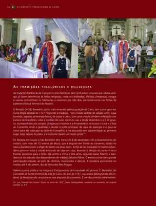 36      O CONVENTO FRANCISCANO DE CAIRU




     AS     TRADIÇÕES             FOLCLÓRICAS               E   RELIGIOSAS

     As tradições folclóricas de Cairu têm raízes históricas bem profundas, uma vez que relatos anti-
     gos já fazem referências às festas religiosas, onde as cavalhadas, alardos, cheganças, congos
     e taieiras entretinham os habitantes e visitantes por três dias, particularmente nas festas da
     padroeira Nossa Senhora do Rosário.

     O Reisado de São Benedito, santo mais venerado pela população de Cairu, tem sua origem em
     Carta Régia datada de 1777. Segundo a tradição, “um crioulo vestido de calção curto, capa
     bordada, sapatos de entrada baixa, de coroa e cetro, com uma crioula também enfeitada com
     esmero de braceletes, colar e cordões de ouro, corre as ruas a 26 de dezembro e a 6 de janei-
     ro, acompanhado por congos, cheganças e taieiras e a Irmandade o vai buscar à casa e o leva
     ao Convento, onde o guardião o recebe à porta principal, de capa de asperges e o guia ao
     trono para ele colocado ao lado do Evangelho; e na procissão tem superioridade ao primeiro
     lugar, logo depois do pálio, e é costume darem um lauto jantar”41.

     Os festejos em louvor a São Benedito têm início em 8 de dezembro com o levantamento do
     mastro, com mais de 15 metros de altura, que é erguido em frente ao convento, tendo no
     topo a bandeira com a efígie do santo nas duas faces. Antes de ser colocada no mastro a ban-
     deira percorre toda a cidade entrando de casa em casa, levando a bênção do santo e reco-
     lhendo donativos para a festa. Há centro e trinta e sete anos, segundo Isaias Ribeiro, a ban-
     deira sai do sobrado dos descendentes do médico Salústio Palma. O evento conta com grande
     participação popular, ao som de cânticos, mascarados e danças. A bandeira permanece no
     mastro até 6 de janeiro, dia da Festa dos Reis Magos.

     Valeria a pena publicar na íntegra o Compromisso da Irmandade do glorioso S. Benedito, do
     Convento de Santo Antônio da Vila de Cairu, do ano de 1777, cuja cópia datilografada do ori-
     ginal, já desaparecido, encontra-se nos arquivos do convento. É um documento extremamen-
     41. Luz, Manoel dos Santos. Cayrú no anno de 1872. Cópia datilografada, existente no convento, de original
     perdido. p. 4-5.
 