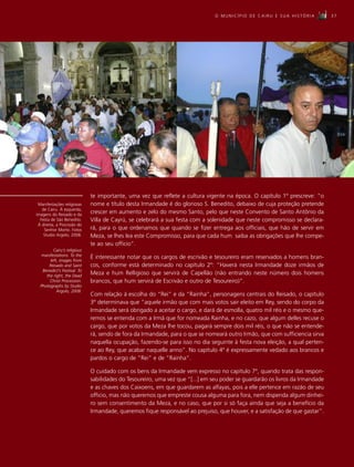 O MUNICÍPIO DE CAIRU E SUA HISTÓRIA            37




                             te importante, uma vez que reflete a cultura vigente na época. O capítulo 1º prescreve: “o
 Manifestações religiosas    nome e título desta Irmandade é do glorioso S. Benedito, debaixo de cuja proteção pretende
   de Cairu. À esquerda,
imagens do Reisado e da
                             crescer em aumento e zelo do mesmo Santo, pelo que neste Convento de Santo Antônio da
  Festa de São Benedito.     Villa de Cayrú, se celebrará a sua festa com a solenidade que neste compromisso se declara-
 À direita, a Procissão do
    Senhor Morto. Fotos      rá, para o que ordenamos que quando se fizer entrega aos officiais, que hão de servir em
    Studio Argolo, 2008.     Meza, se lhes lea este Compromisso, para que cada hum saiba as obrigações que lhe compe-
                             te ao seu officio”.
         Cairu’s religious
   manifestations. To the    É interessante notar que os cargos de escrivão e tesoureiro eram reservados a homens bran-
       left, images from
      Reisado and Saint      cos, conforme está determinado no capítulo 2º: “Haverá nesta Irmandade doze irmãos de
   Benedict’s Festival. To
     the right, the Dead
                             Meza e hum Relligioso que servirá de Capellão (não entrando neste número dois homens
       Christ Procession.    brancos, que hum servirá de Escrivão e outro de Tesoureiro)”.
  Photographs by Studio
           Argolo, 2008.
                             Com relação à escolha do “Rei” e da “Rainha”, personagens centrais do Reisado, o capítulo
                             3º determinava que “aquele irmão que com mais votos sair eleito em Rey, sendo do corpo da
                             Irmandade será obrigado a aceitar o cargo, e dará de esmolla, quatro mil réis e o mesmo que-
                             remos se entenda com a Irmã que for nomeada Rainha, e no cazo, que algum delles recuse o
                             cargo, que por votos da Meza lhe tocou, pagará sempre dois mil réis, o que não se entende-
                             rá, sendo de fora da Irmandade, para o que se nomeará outro Irmão, que com sufficiencia sirva
                             naquella ocupação, fazendo-se para isso no dia seguinte à festa nova eleição, a qual perten-
                             ce ao Rey, que acabar naquelle anno”. No capítulo 4º é expressamente vedado aos brancos e
                             pardos o cargo de “Rei” e de “Rainha”.

                             O cuidado com os bens da Irmandade vem expresso no capítulo 7º, quando trata das respon-
                             sabilidades do Tesoureiro, uma vez que “[...] em seu poder se guardarão os livros da Irmandade
                             e as chaves dos Caixoens, em que guardarem as alfayas, pois a elle pertence em razão de seu
                             officio, mas não queremos que empreste cousa alguma para fora, nem dispenda algum dinhei-
                             ro sem consentimento da Meza, e no caso, que por si só faça ainda que seja a benefício da
                             Irmandade, queremos fique responsável ao prejuiso, que houver, e a satisfação de que gastar”.
 