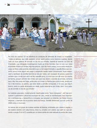 38      O CONVENTO FRANCISCANO DE CAIRU




     No início do capítulo 12º há referência às condições de admissão de irmãos na irmandade:
     “todas as pessoas, que nella quizerem entrar: assim pretos como brancos e pardos, dando        À esquerda, dança
                                                                                                    folclórica dos congos em
     cada um duas patacas de esmolla no dia da sua entrada, fasendo-se assentar no Livro da         homenagem a São
                                                                                                    Benedito. À direita,
     Irmandade, cuja obrigação encarregamos muyto ao Irmão Escrivão, mas no caso que nesta          marujada com a
                                                                                                    barquinha. Fotos Studio
     Irmandade entrem por Irmãos algumas pessoas, que não forem pretas, nunca serão eleitas em      Argolo, 2007.
     cargo da Meza, pelas grandes desordens que se tem experimentado; e aquella Meza que con-
     sentir, entrar Irmão algum sem pagar o estipendio taxado neste Compromisso, ficará respon-     To the left, congo
                                                                                                    folkloric dance in honor
     sável a satisfação da esmolla fazendo-se rota por todos, sem excepção de pessoa, queremos      of Saint Benedict. To the
                                                                                                    right, marujada with the
     também que o Irmão que servir de Rey naquelle anno, e a Irmã que com ele servir no mesmo       boat. Photographs by
                                                                                                    Studio Argolo, 2007.
     de Rainha, possam admittir dois Irmãos sem para isso darem a esmolla da entrada, contanto
     que o Rey não possa dar lugar, senão para um Irmão e a Rainha para outro Irmão, sendo pre-
     tos e não brancos, ou pardos, que estes darão a esmolla consignada, e no caso, que algum
     branco, preto ou pardo alcançados em idade, queira assentar-se por Irmão, dará cinco pata-
     cas de esmolla no dia de sua entrada”.

     As tradições populares, modernamente classificadas como “bens intangíveis”, até hoje enri-
     quecem o patrimônio cultural do município de Cairu, sendo as manifestações mais importan-
     tes a zambiapunga, a barquinha e a congada, que extasiam os visitantes nas festas cívicas e
     religiosas, a exemplo da ex-primeira dama da França, Danielle Mitterrand, que em junho de
     2008 visitou o município.

     As taieiras são um grupo de mulatas vestidas de baianas, enfeitadas com colares e argolas, e
     de mulatos vestidos com calça branca, tórax nu, ornados com colares, que saem às ruas can-
     tando a canção Ô Lê Lê Ô, sucedida por um breve samba de roda realizado às portas das casas,
 