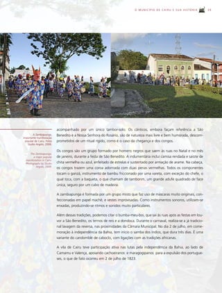 O MUNICÍPIO DE CAIRU E SUA HISTÓRIA             39




                            acompanhado por um único tambor-solo. Os cânticos, embora façam referência a São
       A Zambiapunga,       Benedito e a Nossa Senhora do Rosário, são de natureza mais livre e bem humorada, descom-
importante manifestação
 popular de Cairu. Fotos    prometidos de um ritual rígido, como é o caso da chegança e dos congos.
   Studio Argolo, 2008.

                            Os congos são um grupo formado por homens negros que saem às ruas no Natal e no mês
     The Zambiapunga,
        a major popular     de janeiro, durante a festa de São Benedito. A indumentária inclui camisa rendada e saiote de
  manifestation in Cairu.
  Photographs by Studio     chita vermelha ou azul, enfeitado de estrelas e sustentado por armação de arame. Na cabeça,
          Argolo, 2008.
                            os congos trazem uma coroa adornada com duas penas vermelhas. Todos os componentes
                            tocam o ganzá, instrumento de bambu friccionado por uma vareta, com exceção do chefe, o
                            qual toca, com a baqueta, o que chamam de tamborim, um grande adufe quadrado de face
                            única, seguro por um cabo de madeira.

                            A zambiapunga é formada por um grupo misto que faz uso de máscaras muito originais, con-
                            feccionadas em papel machê, e vestes improvisadas. Como instrumentos sonoros, utilizam-se
                            enxadas, produzindo-se ritmos e sonidos muito particulares.

                            Além dessas tradições, podemos citar o bumba-meu-boi, que sai às ruas após as festas em lou-
                            vor a São Benedito, os ternos de reis e a dondoca. Durante o carnaval, realiza-se a já tradicio-
                            nal lavagem da reversa, nas proximidades da Câmara Municipal. No dia 2 de julho, em come-
                            moração à independência da Bahia, tem início o samba dos índios, que dura três dias. É uma
                            variante do candomblé de caboclo, com ligações com as tradições africanas.

                            A vila de Cairu teve participação ativa nas lutas pela independência da Bahia, ao lado de
                            Camamu e Valença, apoiando cachoeiranos e maragogipanos para a expulsão dos portugue-
                            ses, o que de fato ocorreu em 2 de julho de 1823.
 
