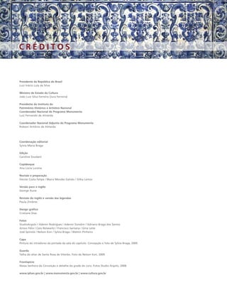 CRÉDITOS



Presidente da República do Brasil
Luiz Inácio Lula da Silva

Ministro de Estado da Cultura
João Luiz Silva Ferreira (Juca Ferreira)

Presidente do Instituto do
Patrimônio Histórico e Artístico Nacional
Coordenador Nacional do Programa Monumenta
Luiz Fernando de Almeida

Coordenador Nacional Adjunto do Programa Monumenta
Robson Antônio de Almeida




Coordenação editorial
Sylvia Maria Braga

Edição
Caroline Soudant

Copidesque
Ana Lúcia Lucena

Revisão e preparação
Denise Costa Felipe / Maíra Mendes Galvão / Gilka Lemos

Versão para o inglês
George Aune

Revisão do inglês e versão das legendas
Paula Zimbres

Design gráﬁco
Cristiane Dias

Fotos
StudioArgolo / Ademir Rodrigues / Adenor Gondim / Adriano Braga dos Santos
Anísio Félix / Caio Reisewitz / Francisco Santana / Gina Leite
José Spínola / Nelson Kon / Sylvia Braga / Walmir Pinheiro

Capa
Pintura do intradorso da portada da sala do capítulo. Concepção e foto de Sylvia Braga, 2009.

Guarda
Talha do altar de Santa Rosa de Viterbo. Foto de Nelson Kon, 2009.

Frontispício
Nossa Senhora da Conceição e detalhe da grade do coro. Fotos Studio Argolo, 2008.

www.iphan.gov.br | www.monumenta.gov.br | www.cultura.gov.br
 