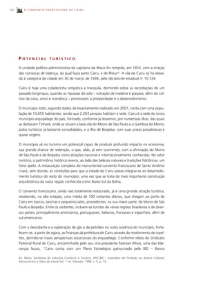40       O CONVENTO FRANCISCANO DE CAIRU




     POTENCIAL             TURÍSTICO

     A unidade político-administrativa da capitania de Ilhéus foi rompida, em 1833, com a criação
     das comarcas de Valença, da qual fazia parte Cairu, e de Ilhéus42. A vila de Cairu só foi eleva-
     da à categoria de cidade em 30 de março de 1938, pelo decreto-lei estadual no 10.724.

     Cairu é hoje uma cidadezinha simpática e tranquila, dormindo sobre as recordações de um
     passado longínquo, quando as riquezas do solo – extração de madeira e piaçava, além do cul-
     tivo da cana, arroz e mandioca – promoviam a prosperidade e o desenvolvimento.

     O município todo, segundo dados de levantamento realizado em 2007, conta com uma popu-
     lação de 13.659 habitantes, sendo que 2.263 pessoas habitam a sede. Cairu é a sede do único
     município arquipélago do país, formado, conforme já dissemos, por numerosas ilhas, das quais
     se destacam Tinharé, onde se situam a bela vila do Morro de São Paulo e a Gamboa do Morro,
     polos turísticos já bastante consolidados, e a ilha de Boipeba, com suas praias paradisíacas e
     quase virgens.

     O município vê no turismo um potencial capaz de produzir profundo impacto na economia,
     sua grande chance de redenção, o que, aliás, já vem ocorrendo, com a afirmação do Morro
     de São Paulo e de Boipeba como atrações nacional e internacionalmente conhecidas. No setor
     turístico, o patrimônio histórico exerce, ao lado das belezas naturais e tradições folclóricas, um
     forte apelo. A restauração completa do monumental convento franciscano de Santo Antônio
     criará, sem dúvida, as condições para que a cidade de Cairu possa integrar-se ao desenvolvi-
     mento turístico do resto do município, uma vez que se trata da mais importante construção
     arquitetônica da vasta região conhecida como Baixo-Sul da Bahia.

     O convento franciscano, ainda não totalmente restaurado, já é uma grande atração turística,
     recebendo, na alta estação, uma média de 100 visitantes diários, que chegam ao porto de
     Cairu em barcos, lanchas e pequenos iates, procedentes, na sua maior parte, de Morro de São
     Paulo e Boipeba. Entre os visitantes, incluem-se turistas de várias regiões brasileiras e de diver-
     sos países, principalmente americanos, portugueses, italianos, franceses e espanhóis, além de
     sul-americanos.

     Com a descoberta e a exploração de gás e de petróleo na costa oceânica do município, forta-
     lecem-se, a partir de agora, as finanças da prefeitura de Cairu através do recebimento de royal-
     ties, abrindo-se novas perspectivas vocacionais do arquipélago. Conforme relato do Sindicato
     Patronal Rural de Cairu, encaminhado pelo seu vice-presidente Manoel Altivo, uma das lide-
     ranças locais, “Cairu conta com um Plano Estratégico patrocinado pelo BID – Banco

     42. Bahia, Secretaria de Indústria Comércio e Turismo. IPAC-BA – Inventário de Proteção ao Acervo Cultural,
     Monumentos e Sítios do Litoral Sul. 1 ed. Salvador, 1988. v. 5, p. 33.
 