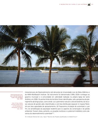 O MUNICÍPIO DE CAIRU E SUA HISTÓRIA       41




                            Interamericano de Desenvolvimento sob demanda da Universidade Livre da Mata Atlântica e
 Vista do porto de Cairu,   do WWI–Worldwatch Institute. Tal instrumento foi denominado CAIRU 2030 e entregue ao
com a ilha de Tinharé ao
   fundo. Foto de Nelson    governo municipal e à comunidade em solenidade realizada na própria Igreja de Santo
              Kon, 2009.    Antônio, em 2006. Os pontos fortes do território foram identificados, sob a perspectiva do pla-
                            nejamento de longo prazo, como sendo: (a) o patrimônio natural e cultural existente; (b) recur-
   View of Cairu Harbor,
 showing Tinharé Island     sos naturais de grande valor, diversificados e com boa distribuição espacial; (c) riqueza flores-
     on the background.     tal com boa capacidade de aproveitamento; (d) fraquíssima circulação do automóvel; e, por
  Photograph by Nelson
             Kon, 2009.     fim, (e) sensibilização da população residente para os aspectos da conservação e da gestão
                            ambiental. Ficaram claras, portanto, as vocações turísticas e o potencial imobiliário como ala-
                            vancas do desenvolvimento sustentável”43.
                            43. Sindicato Patronal de Cairu. Apud “Resumo dos Projetos Qualificados no Global Fórum”.
 