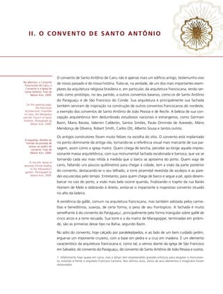 II. O CONVENTO DE SANTO ANTÔNIO




                             O convento de Santo Antônio de Cairu não é apenas mais um edifício antigo, testemunho vivo
Na abertura, o Conjunto
 Franciscano de Cairu, o
                             de nosso passado e de nossa história. Trata-se, na verdade, de um dos mais importantes exem-
  Convento e a Igreja de     plares da arquitetura religiosa brasileira e, em particular, da arquitetura franciscana, tendo ser-
 Santo Antônio. Foto de
     Nelson Kon, 2009.       vido como protótipo, no seu partido, a outros conventos baianos, como os de Santo Antônio
                             do Paraguaçu e de São Francisco do Conde. Sua arquitetura e principalmente sua fachada
   On the opening page,
           the Franciscan
                             também serviram de inspiração na construção de outros conventos franciscanos do nordeste,
  Architectonic Ensemble     a exemplo dos conventos de Santo Antônio de João Pessoa e de Recife. A beleza de sua con-
 of Cairu, the Monastery
and the Church of Santo      cepção arquitetônica tem deslumbrado estudiosos nacionais e estrangeiros, como Germain
 Antônio. Photograph by
      Nelson Kon, 2009.      Bazin, Mario Barata, Valentin Calderón, Santos Simões, Paulo Ormindo de Azevedo, Mário
                             Mendonça de Oliveira, Robert Smith, Carlos Ott, Alberto Sousa e tantos outros.

                             Os antigos construtores foram muito felizes na escolha do sítio. O convento está implantado
 À esquerda, detalhe do
  frontão da portada de      no ponto dominante da antiga vila, tornando-se a referência visual mais marcante de sua pai-
     acesso ao jardim do
       convento. Foto de     sagem, assim como a igreja matriz. Quem chega de lancha, percebe ao longe aquela impres-
      Nelson Kon, 2009.      sionante massa arquitetônica, com sua monumental fachada escalonada e barroca, que vai se
                             tornando cada vez mais nítida à medida que o barco se aproxima do porto. Quem viaja de
    To the left, detail of
doorway frontal leading      carro, faltando uns poucos quilômetros para chegar à cidade, tem a visão da parte posterior
     to the Monastery’s
 garden. Photograph by       do convento, destacando-se o seu telhado, a torre piramidal revestida de azulejos e as pare-
     Nelson Kon, 2009.       des escurecidas pelo tempo. Entretanto, para quem chega de barco e segue a pé, após desem-
                             barcar no cais do porto, a visão mais bela ocorre quando, finalizando o trajeto da rua Barão
                             Homem de Melo e dobrando à direita, avista-se o impactante e majestoso convento situado
                             no alto da ladeira.

                             A existência da galilé, comum na arquitetura franciscana, mas também adotada pelos carme-
                             litas e beneditinos, suaviza, de certa forma, o peso de seu frontispício. A fachada é muito
                             semelhante à do convento do Paraguaçu1, principalmente pela forma triangular sobre galilé de
                             cinco arcos e a torre recuada. Sua torre e a da matriz de Maragogipe, terminadas em pirâmi-
                             de, são as primeiras desse tipo na Bahia, segundo Bazin.

                             No adro do convento, hoje calçado por paralelepípedos, e ao lado de um bem cuidado jardim,
                             ergue-se um imponente cruzeiro, com a base em pedra e a cruz em madeira. É um elemento
                             característico da arquitetura franciscana e, como tal, o vemos diante da igreja de São Francisco
                             em Salvador, do convento do Paraguaçu, do convento de Santo Antônio de João Pessoa e outros.

                             1. Infelizmente hoje quase em ruína, mas o Iphan tem empreendido grandes esforços para resgatar o monumen-
                             to, estando à frente o arquiteto Francisco Santana. Nos últimos anos, vários de seus elementos e imaginária foram
                             restaurados.
 