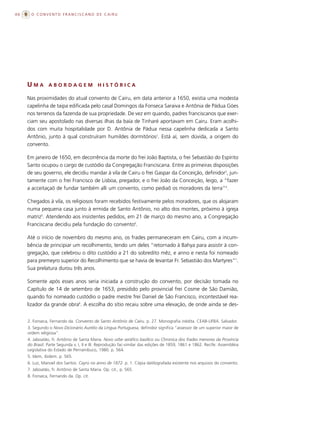 46     O CONVENTO FRANCISCANO DE CAIRU




     UMA        ABORDAGEM                  HISTÓRICA

     Nas proximidades do atual convento de Cairu, em data anterior a 1650, existia uma modesta
     capelinha de taipa edificada pelo casal Domingos da Fonseca Saraiva e Antônia de Pádua Góes
     nos terrenos da fazenda de sua propriedade. De vez em quando, padres franciscanos que exer-
     ciam seu apostolado nas diversas ilhas da baía de Tinharé aportavam em Cairu. Eram acolhi-
     dos com muita hospitalidade por D. Antônia de Pádua nessa capelinha dedicada a Santo
     Antônio, junto à qual construíram humildes dormitórios2. Está aí, sem dúvida, a origem do
     convento.

     Em janeiro de 1650, em decorrência da morte do frei João Baptista, o frei Sebastião do Espírito
     Santo ocupou o cargo de custódio da Congregação Franciscana. Entre as primeiras disposições
     de seu governo, ele decidiu mandar à vila de Cairu o frei Gaspar da Conceição, definidor3, jun-
     tamente com o frei Francisco de Lisboa, pregador, e o frei João da Conceição, leigo, a “fazer
     a acceitaçaõ de fundar também alli um convento, como pediaõ os moradores da terra”4.

     Chegados à vila, os religiosos foram recebidos festivamente pelos moradores, que os alojaram
     numa pequena casa junto à ermida de Santo Antônio, no alto dos montes, próximo à igreja
     matriz5. Atendendo aos insistentes pedidos, em 21 de março do mesmo ano, a Congregação
     Franciscana decidiu pela fundação do convento6.

     Até o início de novembro do mesmo ano, os frades permaneceram em Cairu, com a incum-
     bência de principiar um recolhimento, tendo um deles “retornado à Bahya para assistir à con-
     gregação, que celebrou o dito custódio a 21 do sobredito mêz, e anno e nesta foi nomeado
     para premeyro superior do Recolhimento que se havia de levantar Fr. Sebastião dos Martyres”7.
     Sua prelatura durou três anos.

     Somente após esses anos seria iniciada a construção do convento, por decisão tomada no
     Capítulo de 14 de setembro de 1653, presidido pelo provincial frei Cosme de São Damião,
     quando foi nomeado custódio o padre mestre frei Daniel de São Francisco, incontestável rea-
     lizador da grande obra8. A escolha do sítio recaiu sobre uma elevação, de onde ainda se des-


     2. Fonseca, Fernando da. Convento de Santo Antônio de Cairu. p. 27. Monografia inédita. CEAB-UFBA. Salvador.
     3. Segundo o Novo Dicionário Aurélio da Língua Portuguesa, definidor significa “assessor de um superior maior de
     ordem religiosa”.
     4. Jaboatão, fr. Antônio de Santa Maria. Novo orbe seráfico basílico ou Chronica dos frades menores da Província
     do Brasil. Parte Segunda v. I, II e III. Reprodução fac-similar das edições de 1859, 1861 e 1862. Recife: Assembléia
     Legislativa do Estado de Pernambuco, 1980. p. 564.
     5. Idem, ibidem. p. 565.
     6. Luz, Manoel dos Santos. Cayrú no anno de 1872. p. 1. Cópia datilografada existente nos arquivos do convento.
     7. Jaboatão, fr. Antônio de Santa Maria. Op. cit., p. 565.
     8. Fonseca, Fernando da. Op. cit.
 