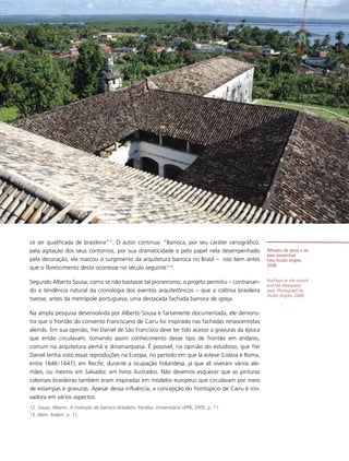 ce ser qualificada de brasileira”12. O autor continua: “Barroca, por seu caráter cenográfico,
pela agitação dos seus contornos, por sua dramaticidade e pelo papel nela desempenhado            Telhados da igreja e da
                                                                                                  área conventual.
pela decoração, ela marcou o surgimento da arquitetura barroca no Brasil – isso bem antes         Foto Studio Argolo,
                                                                                                  2008.
que o florescimento desta ocorresse no século seguinte”13.

Segundo Alberto Sousa, como se não bastasse tal pioneirismo, o projeto permitiu – contrarian-     Rooftops at the church
                                                                                                  and the Monastery
do a tendência natural da cronologia dos eventos arquitetônicos – que a colônia brasileira        area. Photograph by
                                                                                                  Studio Argolo, 2008.
tivesse, antes da metrópole portuguesa, uma destacada fachada barroca de igreja.

Na ampla pesquisa desenvolvida por Alberto Sousa e fartamente documentada, ele demons-
tra que o frontão do convento Franciscano de Cairu foi inspirado nas fachadas renascentistas
alemãs. Em sua opinião, frei Daniel de São Francisco deve ter tido acesso a gravuras da época
que então circulavam, tomando assim conhecimento desse tipo de frontão em andares,
comum na arquitetura alemã e dinamarquesa. É possível, na opinião do estudioso, que frei
Daniel tenha visto essas reproduções na Europa, no período em que lá esteve (Lisboa e Roma,
entre 1646–1647), em Recife, durante a ocupação holandesa, já que ali viveram vários ale-
mães, ou mesmo em Salvador, em livros ilustrados. Não devemos esquecer que as pinturas
coloniais brasileiras também eram inspiradas em modelos europeus que circulavam por meio
de estampas e gravuras. Apesar dessa influência, a concepção do frontispício de Cairu é ino-
vadora em vários aspectos.
12. Sousa, Alberto. A invenção do barroco brasileiro. Paraíba: Universitária UFPB, 2005. p. 11.
13. Idem, ibidem. p. 11.
 