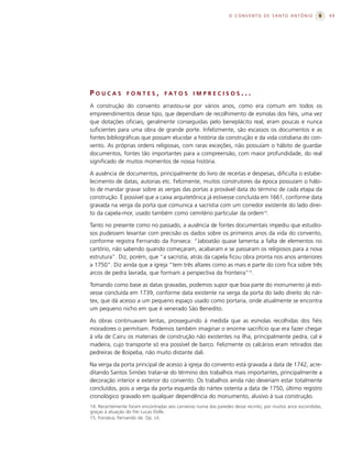 O CONVENTO DE SANTO ANTÔNIO                    49




POUCAS           FONTES,          FAT O S       IMPRECISOS...

A construção do convento arrastou-se por vários anos, como era comum em todos os
empreendimentos desse tipo, que dependiam de recolhimento de esmolas dos fiéis, uma vez
que dotações oficiais, geralmente conseguidas pelo beneplácito real, eram poucas e nunca
suficientes para uma obra de grande porte. Infelizmente, são escassos os documentos e as
fontes bibliográficas que possam elucidar a história da construção e da vida cotidiana do con-
vento. As próprias ordens religiosas, com raras exceções, não possuíam o hábito de guardar
documentos, fontes tão importantes para a compreensão, com maior profundidade, do real
significado de muitos momentos de nossa história.

A ausência de documentos, principalmente do livro de receitas e despesas, dificulta o estabe-
lecimento de datas, autorias etc. Felizmente, muitos construtores da época possuíam o hábi-
to de mandar gravar sobre as vergas das portas a provável data do término de cada etapa da
construção. É possível que a caixa arquitetônica já estivesse concluída em 1661, conforme data
gravada na verga da porta que comunica a sacristia com um corredor existente do lado direi-
to da capela-mor, usado também como cemitério particular da ordem14.

Tanto no presente como no passado, a ausência de fontes documentais impediu que estudio-
sos pudessem levantar com precisão os dados sobre os primeiros anos da vida do convento,
conforme registra Fernando da Fonseca: “Jaboatão quase lamenta a falta de elementos no
cartório, não sabendo quando começaram, acabaram e se passaram os religiosos para a nova
estrutura”. Diz, porém, que “a sacristia, atrás da capela ficou obra pronta nos anos anteriores
a 1750”. Diz ainda que a igreja “tem três altares como as mais e parte do coro fica sobre três
arcos de pedra lavrada, que formam a perspectiva da fronteira”15.

Tomando como base as datas gravadas, podemos supor que boa parte do monumento já esti-
vesse concluída em 1739, conforme data existente na verga da porta do lado direito do nár-
tex, que dá acesso a um pequeno espaço usado como portaria, onde atualmente se encontra
um pequeno nicho em que é venerado São Benedito.

As obras continuavam lentas, prosseguindo à medida que as esmolas recolhidas dos fiéis
moradores o permitiam. Podemos também imaginar o enorme sacrifício que era fazer chegar
à vila de Cairu os materiais de construção não existentes na ilha, principalmente pedra, cal e
madeira, cujo transporte só era possível de barco. Felizmente os calcários eram retirados das
pedreiras de Boipeba, não muito distante dali.

Na verga da porta principal de acesso à igreja do convento está gravada a data de 1742, acre-
ditando Santos Simões tratar-se do término dos trabalhos mais importantes, principalmente a
decoração interior e exterior do convento. Os trabalhos ainda não deveriam estar totalmente
concluídos, pois a verga da porta esquerda do nártex ostenta a data de 1750, último registro
cronológico gravado em qualquer dependência do monumento, alusivo à sua construção.
14. Recentemente foram encontradas seis carneiras numa das paredes desse recinto, por muitos anos escondidas,
graças à atuação do frei Lucas Dolle.
15. Fonseca, Fernando da. Op. cit.
 
