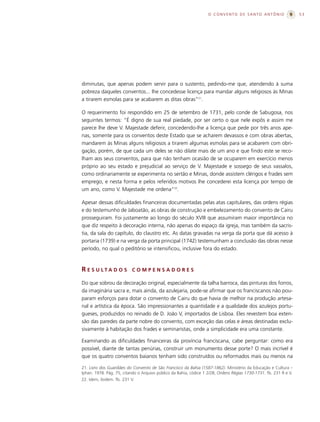 O CONVENTO DE SANTO ANTÔNIO                      53




diminutas, que apenas podem servir para o sustento, pedindo-me que, atendendo à suma
pobreza daqueles conventos... lhe concedesse licença para mandar alguns religiosos às Minas
a tirarem esmolas para se acabarem as ditas obras”21.

O requerimento foi respondido em 25 de setembro de 1731, pelo conde de Sabugosa, nos
seguintes termos: “É digno de sua real piedade, por ser certo o que nele expôs e assim me
parece lhe deve V. Majestade deferir, concedendo-lhe a licença que pede por três anos ape-
nas, somente para os conventos deste Estado que se acharem devassos e com obras abertas,
mandarem às Minas alguns religiosos a tirarem algumas esmolas para se acabarem com obri-
gação, porém, de que cada um deles se não dilate mais de um ano e que findo este se reco-
lham aos seus conventos, para que não tenham ocasião de se ocuparem em exercício menos
próprio ao seu estado e prejudicial ao serviço de V. Majestade e sossego de seus vassalos,
como ordinariamente se experimenta no sertão e Minas, donde assistem clérigos e frades sem
emprego, e nesta forma e pelos referidos motivos lhe concederei esta licença por tempo de
um ano, como V. Majestade me ordena”22.

Apesar dessas dificuldades financeiras documentadas pelas atas capitulares, das ordens régias
e do testemunho de Jaboatão, as obras de construção e embelezamento do convento de Cairu
prosseguiram. Foi justamente ao longo do século XVIII que assumiram maior importância no
que diz respeito à decoração interna, não apenas do espaço da igreja, mas também da sacris-
tia, da sala do capítulo, do claustro etc. As datas gravadas na verga da porta que dá acesso à
portaria (1739) e na verga da porta principal (1742) testemunham a conclusão das obras nesse
período, no qual o peditório se intensificou, inclusive fora do estado.



R E S U LTA D O S          COMPENSADORES

Do que sobrou da decoração original, especialmente da talha barroca, das pinturas dos forros,
da imaginária sacra e, mais ainda, da azulejaria, pode-se afirmar que os franciscanos não pou-
param esforços para dotar o convento de Cairu do que havia de melhor na produção artesa-
nal e artística da época. São impressionantes a quantidade e a qualidade dos azulejos portu-
gueses, produzidos no reinado de D. João V, importados de Lisboa. Eles revestem boa exten-
são das paredes da parte nobre do convento, com exceção das celas e áreas destinadas exclu-
sivamente à habitação dos frades e seminaristas, onde a simplicidade era uma constante.

Examinando as dificuldades financeiras da província franciscana, cabe perguntar: como era
possível, diante de tantas penúrias, construir um monumento desse porte? O mais incrível é
que os quatro conventos baianos tenham sido construídos ou reformados mais ou menos na

21. Livro dos Guardiães do Convento de São Francisco da Bahia (1587-1862). Ministério da Educação e Cultura –
Iphan. 1978. Pág. 75, citando o Arquivo público da Bahia, códice 1 2/28, Ordens Régias 1730-1731. fls. 231 R e V.
22. Idem, ibidem. fls. 231 V.
 