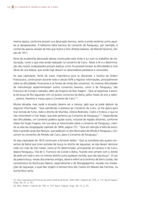 54     O CONVENTO FRANCISCANO DE CAIRU




     mesma época, conforme provam sua decoração barroca, tanto a ainda existente como aque-
     las já desaparecidas. A belíssima talha barroca do convento de Paraguaçu, por exemplo, é
     conhecida apenas através da foto que ilustra o livro Artistas baianos, de Manoel Querino, edi-
     ção de 1911.

     Parte da exuberante decoração dessas construções está vindo à luz com os trabalhos de res-
     tauração, como o que está sendo realizado no convento de Cairu. Talvez a fé e a determina-
     ção dos nossos antepassados possam explicar como foi possível romper as dificuldades e criar
     obras de rara beleza, que ainda hoje deixam os observadores perplexos e comovidos.

     As atas capitulares, fonte da maior importância para se desvendar a história da Ordem
     Franciscana, continuaram durante todo o século XVIII a registrar informações, principalmente
     sobre as dificuldades financeiras e as fontes de renda dos conventos. As mesmas dificuldades
     de manutenção experimentavam outros conventos baianos, como o de Paraguaçu, São
     Francisco do Conde e Salvador, além do hospício da Boa Viagem: “Que se repartisse a esmo-
     la de louça do Rio Jaguaripe com os quatro conventos da Bahia, pelos meses do ano a saber:
     ... janeiro, fevereiro e março para o Convento de Cairu”23.

     Muitas décadas mais tarde a situação deveria ser a mesma, pelo que se pode deduzir da
     seguinte informação: “Que atendendo à pobreza do Convento de Cairu, se lhe aplica para
     tirar esmola de fumo, todo o distrito de Muritiba, Oiteiro-Redondo, Cedro e Embira; e que se
     não intrometam a tirar feijão, que este pertence ao Convento de Paraguaçu”24. Dependendo
     das dificuldades, um convento poderia ajudar outro, inclusive de regiões distantes, conforme
     relata frei Hugo Fragoso, em sua obra já mencionada sobre o convento de Paraguaçu, citan-
     do as atas da congregação capitular de 1804, página 151: “Que em atenção à falta de esmo-
     leres e grande carga dos Noviços, que padecem os dos Noviciados de Olinda e Paraguaçu, con-
     corram os conventos de Penedo até Cairu, para o Convento de Paraguaçu”.

     As atas capitulares de 1816 continuam a fornecer dados: “Que os esmoleres dos quatro con-
     ventos da Bahia que tiram esmolas de louça no distrito de Jaguaripe, se não devam demorar
     cada um mais de três meses, como já foi determinado, principiando em janeiro o de Cairu,
     depois Paraguaçu, Vila de S. Francisco do Conde e Bahia, ficando este sempre com o direito
     de pedir em todo o ano no mesmo distrito outra qualquer esmola, que não seja louça”. O uso
     da palavra louça, nesses documentos antigos, deveria referir-se à cerâmica de barro cozido, tão
     característica do Recôncavo Baiano, especialmente a de Maragogipinho, situado nas imedia-
     ções de Jaguaripe, a qual deu origem à famosa Feira dos Caxixis em Nazaré das Farinhas, na
     quinta-feira santa.


     23. Atas Capitulares da Província de Santo Antônio do Brasil: 1649-1893. Capítulo de 1705. p. 114. Apud Fragoso,
     Hugo. Op. cit., p. 28.
     24. Idem, ibidem. Capítulo de 1782. p. 134. Apud Fragoso, Hugo. Op. cit., p. 29.
 