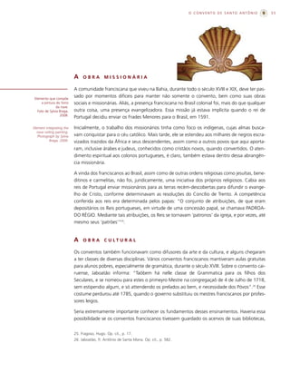 O CONVENTO DE SANTO ANTÔNIO            55




                            A    OBRA         MISSIONÁRIA

                            A comunidade franciscana que viveu na Bahia, durante todo o século XVIII e XIX, deve ter pas-
 Elemento que compõe
                            sado por momentos difíceis para manter não somente o convento, bem como suas obras
      a pintura do forro    sociais e missionárias. Aliás, a presença franciscana no Brasil colonial foi, mais do que qualquer
                da nave.
   Foto de Sylvia Braga,    outra coisa, uma presença evangelizadora. Essa missão já estava implícita quando o rei de
                  2008.
                            Portugal decidiu enviar os Frades Menores para o Brasil, em 1591.

Element integrating the     Inicialmente, o trabalho dos missionários tinha como foco os indígenas, cujas almas busca-
   nave ceiling painting.
   Photograph by Sylvia     vam conquistar para o céu católico. Mais tarde, ele se estendeu aos milhares de negros escra-
           Braga, 2008.     vizados trazidos da África e seus descendentes, assim como a outros povos que aqui aporta-
                            ram, inclusive árabes e judeus, conhecidos como cristãos novos, quando convertidos. O aten-
                            dimento espiritual aos colonos portugueses, é claro, também estava dentro dessa abrangên-
                            cia missionária.

                            A vinda dos franciscanos ao Brasil, assim como de outras ordens religiosas como jesuítas, bene-
                            ditinos e carmelitas, não foi, juridicamente, uma iniciativa dos próprios religiosos. Cabia aos
                            reis de Portugal enviar missionários para as terras recém-descobertas para difundir o evange-
                            lho de Cristo, conforme determinavam as resoluções do Concílio de Trento. A competência
                            conferida aos reis era determinada pelos papas: “O conjunto de atribuições, de que eram
                            depositários os Reis portugueses, em virtude de uma concessão papal, se chamava PADROA-
                            DO RÉGIO. Mediante tais atribuições, os Reis se tornavam ‘patronos’ da igreja, e por vezes, até
                            mesmo seus ‘patrões’”25.


                            A    OBRA         C U LT U R A L

                            Os conventos também funcionavam como difusores da arte e da cultura, e alguns chegaram
                            a ter classes de diversas disciplinas. Vários conventos franciscanos mantiveram aulas gratuitas
                            para alunos pobres, especialmente de gramática, durante o século XVIII. Sobre o convento cai-
                            ruense, Jaboatão informa: “Taõbem há nelle classe de Grammatica para os filhos dos
                            Seculares, e se nomeou para estes o primeyro Mestre na congregaçaõ de 4 de Julho de 1718,
                            sem estipendio algum, e só attendendo os prelados ao bem, e necessidade dos Póvos”.26 Esse
                            costume perdurou até 1785, quando o governo substituiu os mestres franciscanos por profes-
                            sores leigos.

                            Seria extremamente importante conhecer os fundamentos desses ensinamentos. Haveria essa
                            possibilidade se os conventos franciscanos tivessem guardado os acervos de suas bibliotecas,


                            25. Fragoso, Hugo. Op. cit., p. 17.
                            26. Jaboatão, fr. Antônio de Santa Maria. Op. cit., p. 582.
 