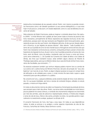 O CONVENTO DE SANTO ANTÔNIO                       57




                           testemunhos incontestáveis de seu passado cultural. Porém, nem mesmo os grandes conven-
   Detalhe do forro da
         sacristia, após   tos franciscanos como o de Salvador guardaram os seus acervos bibliográficos, e o que resta
           restauração.    hoje é muito pouco e, ainda assim, em estado deplorável, como é o caso da biblioteca do con-
  Foto de Nelson Kon,
                  2009.    vento de Salvador.

Detail of the ceiling of
                           Pelos estatutos da Ordem Franciscana, pode-se imaginar o conteúdo desses livros. No capítu-
     the sacristy, after   lo LXXXV: “o Irmão Ministro terá cuydado de fazer prover todas as livrarias da provincia dos
            restoration.
Photograph by Nelson       livros necessários, principalmente de Moral, Expositores das Sagradas Escrituras, & dos mais
            Kon, 2009.
                           predicativos, paraque assim não seja necessario aos Prégadores terem livros particulares; apro-
                           veytando-se para isso dos que ficarem, dos Religiosos defuntos, & dos que por doação deyxa-
                           rem à Provincia, ou por legados de pessoas devotas”. Mais adiante: “cada Guardião em o
                           termo de sua Guardiaîa de anno & meio mande buscar a Portugal seis tomos de livros dos que
                           forem mais necessários na livraria do seu convento, começando primeyro a prover a livraria dos
                           Espositores da Sagrada Escritura, & assim iraõ os mais Guardiães provendo as livrarias dos mais
                           livros, assim de Moral, como de predica, mandando cada hum buscar a conta seis tomos,
                           como asima ordenamos; [...] & Guardião do Convento da Cidade da Bahia e da Cidade de
                           Olinda, dos livros que mandarem buscar, serão também alguns clássicos de Filosofia &
                           Theologia especulativa, para que os Mestres destas duas cazas de Estudo tenham livros neces-
                           sários das faculdades, que ensinarem...”27.

                           Os estatutos esclarecem também que nenhum religioso poderia imprimir livro ou sermão de
                           sua autoria sem a prévia licença do Ministro Provincial, sob pena de privação de “seus atos
                           legítimos” por mais de um ano. Porém, se algum religioso quisesse se ocupar em compor livros
                           de edificação ou de utilidade para o povo, o irmão ministro lhe daria todo o apoio e ajuda
                           necessários para que eles pudessem vir a público.

                           No convento de Cairu, a pequena biblioteca ainda existente dispõe de livros muito deteriora-
                           dos. Em sua quase totalidade, são livros e revistas de conteúdo litúrgico, editados no século
                           passado, a maioria em língua alemã.

                           Em todos os documentos internos da ordem era freqüente a fomentação da produção de livros
                           que servissem para o bem das almas. Porém, nas terras onde a escolaridade era muito baixa e
                           poucos poderiam ter acesso à leitura, o conteúdo dos ensinamentos religiosos era transmitido
                           por meio dos sermões, aulas de catecismo e representações artísticas. A história dos milagres
                           e cenas da vida de Jesus, Maria e dos santos, pintados nos tetos, nos grandes painéis e espe-
                           cialmente no revestimento azulejar, ajudavam na difusão da fé.

                           O convento franciscano de Cairu não fugiu a essa regra. Em todas as suas dependências
                           nobres, lá estão as pinturas e os azulejos a contar aspectos importantes da vida de São
                           Francisco, Santa Rosa de Viterbo, Nossa Senhora e outros.

                           27. Província de Santo Antônio do Brasil: Estatutos da Província de Santo Antônio do Brasil. Lisboa, 1709. p. 137-8.
 
