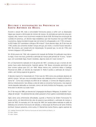 58     O CONVENTO FRANCISCANO DE CAIRU




     D E C L Í N I O E R E S TA U R A Ç Ã O D A P R O V Í N C I A                            DE
     SANTO ANTÔNIO DO BRASIL
     Durante o século XIX, toda a comunidade franciscana passou a sofrer com as disposições
     régias que visavam a diminuição do número de noviços. As restrições por parte da coroa por-
     tuguesa, aliás, tiveram início na primeira metade do século XVIII. No tempo da constituição da
     custódia em província, um decreto régio estabeleceu que não houvesse mais que 200 frades
     na província. Apesar da determinação real, tal número foi ultrapassado e, em 1739, contavam-
     se 420 frades (321 sacerdotes e clérigos e 99 irmãos)28. Outro decreto régio, de 25 de maio de
     1740, proibiu aos conventos receber noviços até que, por morte, o número ficasse reduzido a
     400. No entanto, por notável arte de interpretação, foi possível que, no ano de 1764, esse
     número chegasse a 470 professos29.

     Em 30 de janeiro de 1764, sob o governo do marquês de Pombal, foi publicado novo decre-
     to régio, muito mais duro, proibindo a admissão de noviços pelo período de 14 anos, “se bem
     que, com autoridade régia, fossem recebidos, algumas vezes em maior número”30.

     Em um levantamento realizado em 6 de janeiro de 1801, constatou-se que o número de reli-
     giosos havia caído drasticamente, havendo apenas 158. Novas concessões permitiram que
     esse número subisse para 227, em 1845. Nesse mesmo ano, conforme relata o Catálogo
     Provincial de 2004, um decreto do imperador D. Pedro II proibiu a admissão de noviços à
     ordem, sem licença especial do governo.

     O decreto imperial foi interpretado em 19 de maio de 1855 como uma proibição absoluta de
     admitir noviços “até que uma concordata tivesse sido celebrada entre o Império do Brasil e a
     Santa Sé”. Como essa condição era difícil de ser realizada, o número de religiosos passou a
     diminuir drasticamente. Isso afetava a vida de todos os conventos franciscanos, mas especial-
     mente daqueles dedicados ao noviciado, como o de Santo Antônio do Paraguaçu, cuja morte
     lenta teve no decreto sua razão maior.

     Em 27 de março de 1886, por decreto da Congregação dos Bispos e Religiosos, foi abolido “o pri-
     vilégio de isenção”. Os sobreviventes das ordens passaram a ficar sujeitos à autoridade dos bispos.

     Após vários anos enfrentando dificuldades, quando a Província da Ordem Franciscana foi
     quase extinta, em decorrência dos atos do governo que proibiram a admissão de noviços a
     partir de 1855, foi assinada, em 2 de março de 1893, em sessão solene realizada no salão da
     biblioteca do convento franciscano de Salvador, a restauração da Província de Santo Antônio
     do Brasil. Estavam presentes, entre outros, D. Manoel dos Santos Pereira, vigário capitular da

     28. Catálogo Provincial 2004. Província Franciscana de Santo Antônio do Brasil. p. 4.
     29. Idem, ibidem.
     30. Idem, ibidem.
 