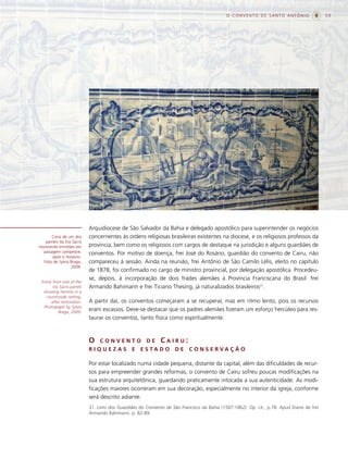 O CONVENTO DE SANTO ANTÔNIO                     59




                           Arquidiocese de São Salvador da Bahia e delegado apostólico para superintender os negócios
       Cena de um dos      concernentes às ordens religiosas brasileiras existentes na diocese, e os religiosos professos da
   painéis da Via Sacra
mostrando ermitões em      província, bem como os religiosos com cargos de destaque na jurisdição e alguns guardiães de
  paisagem campestre,      conventos. Por motivo de doença, frei José do Rosário, guardião do convento de Cairu, não
       após o restauro.
  Foto de Sylvia Braga,    compareceu à sessão. Ainda na reunião, frei Antônio de São Camilo Lélis, eleito no capítulo
                 2009.
                           de 1878, foi confirmado no cargo de ministro provincial, por delegação apostólica. Procedeu-
                           se, depois, à incorporação de dois frades alemães à Província Franciscana do Brasil: frei
 Scene from one of the
       Via Sacra panels    Armando Bahimann e frei Ticiano Thesing, já naturalizados brasileiros31.
  showing hermits in a
    countryside setting,
      after restoration.   A partir daí, os conventos começaram a se recuperar, mas em ritmo lento, pois os recursos
  Photograph by Sylvia
          Braga, 2009.
                           eram escassos. Deve-se destacar que os padres alemães fizeram um esforço hercúleo para res-
                           taurar os conventos, tanto física como espiritualmente.



                           O    CONVENTO              DE     CAIRU:
                           RIQUEZAS            E   E S TA D O       DE     C O N S E RVA Ç Ã O

                           Por estar localizado numa cidade pequena, distante da capital, além das dificuldades de recur-
                           sos para empreender grandes reformas, o convento de Cairu sofreu poucas modificações na
                           sua estrutura arquitetônica, guardando praticamente intocada a sua autenticidade. As modi-
                           ficações maiores ocorreram em sua decoração, especialmente no interior da igreja, conforme
                           será descrito adiante.
                           31. Livro dos Guardiães do Convento de São Francisco da Bahia (1587-1862). Op. cit., p.78. Apud Diário de frei
                           Armando Bahimann. p. 82-89.
 