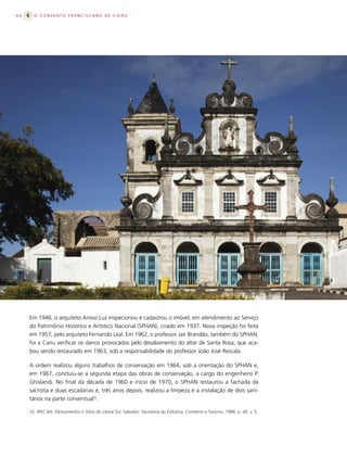 60     O CONVENTO FRANCISCANO DE CAIRU




     Em 1946, o arquiteto Anísio Luz inspecionou e cadastrou o imóvel, em atendimento ao Serviço
     do Patrimônio Histórico e Artístico Nacional (SPHAN), criado em 1937. Nova inspeção foi feita
     em 1957, pelo arquiteto Fernando Leal. Em 1962, o professor Jair Brandão, também do SPHAN,
     foi a Cairu verificar os danos provocados pelo desabamento do altar de Santa Rosa, que aca-
     bou sendo restaurado em 1963, sob a responsabilidade do professor João José Rescala.

     A ordem realizou alguns trabalhos de conservação em 1964, sob a orientação do SPHAN e,
     em 1967, concluiu-se a segunda etapa das obras de conservação, a cargo do engenheiro P.
     Ghislandi. No final da década de 1960 e início de 1970, o SPHAN restaurou a fachada da
     sacristia e duas escadarias e, três anos depois, realizou a limpeza e a instalação de dois sani-
     tários na parte conventual32.

     32. IPAC-BA. Monumentos e Sítios do Litoral Sul. Salvador: Secretaria da Indústria, Comércio e Turismo, 1988. p. 40. v. 5.
 