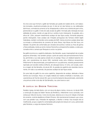 O CONVENTO DE SANTO ANTÔNIO               63




Os cinco arcos que formam a galilé são fechados por grades de madeira de lei, com balaús-
tres torneados, atualmente pintados de azul. A não ser em dias festivos ou nas celebrações
dominicais, a entrada do convento se faz ultrapassando o último arco à direita de quem entra,
penetrando-se na galilé. O teto de cada arcada da galilé é formado pela interseção de duas
abóbadas de aresta, criando um jogo de luz e sombra muito interessante. As paredes, até a
altura de 1,20m, possuem revestimento azulejar do tipo figura avulsa, formando pequenos
painéis retangulares. Esses azulejos são imitações portuguesas dos famosos enkele tegels
holandeses, também conhecidos como azulejos de Delft. Vamos encontrar azulejos desse tipo
na entrada e confessionários do convento de Santa Tereza, hoje Museu de Arte Sacra, em
Salvador. Os painéis são contornados por cercadura de acantos e volutas ou frisos de gomos
e flores estilizadas, tendo ao centro motivos fitomorfos e antropomorfos isolados, e estão posi-
cionados entre a cantaria que flanqueia os arcos e as portas.

Na galilé encontra-se a capelinha dedicada a São Benedito, quase imperceptível não só pelas
pequenas dimensões, mas também porque a porta de acesso está permanentemente fecha-
da, permitindo a sua visão apenas através de um postigo. Possui um retábulo bastante sim-
ples, com características do século XVIII, mantendo ainda certa influência renascentista.
Infelizmente foi descaracterizado, principalmente em sua policromia, estando grosseiramente
repintado com esmalte sintético brilhante, de coloração branca. O nicho, com arcada, osten-
ta a imagem de São Benedito, do século XIX. As paredes da capelinha são revestidas interna-
mente, em toda a sua extensão, de graciosos azulejos do tipo figura avulsa.

Do outro lado da galilé há uma outra capelinha, desprovida de azulejos, dedicada a Nossa
Senhora da Conceição. Possui um singelo retábulo de madeira entalhada e recortada, com
características do final do século XIX, que se encontra bastante descaracterizado, ostentando
uma pintura similar à do altar de São Benedito, nas cores branco e azul.



A   CAPELA        DA    ORDEM TERCEIRA

Paralela à igreja, do lado direito, com um recuo de alguns metros, iniciou-se, no século XVIII,
a construção da igreja da Ordem Terceira da Penitência, infelizmente nunca concluída, com
certeza por falta de recursos. Como era de praxe, observou-se o recuo em relação à fachada
do convento, sinal de obediência à Ordem Primeira. Até recentemente lá estavam suas ruínas,
com suas paredes nuas, infestadas de vegetação, a desafiar o tempo. Essa situação está se
modificando, já que a capela foi contemplada pelo projeto de restauro em curso, patrocinado
pela Petrobras, a cargo da empresa Patrimoni.
 
