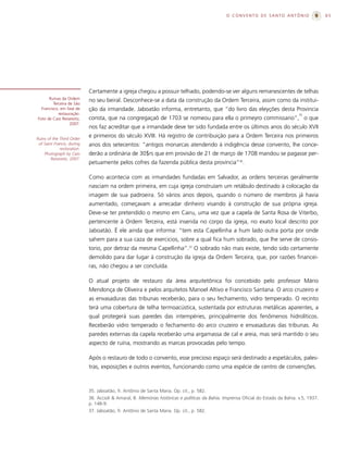 O CONVENTO DE SANTO ANTÔNIO                      65




                            Certamente a igreja chegou a possuir telhado, podendo-se ver alguns remanescentes de telhas
      Ruínas da Ordem       no seu beiral. Desconhece-se a data da construção da Ordem Terceira, assim como da institui-
         Terceira de São
  Francisco, em fase de     ção da irmandade. Jaboatão informa, entretanto, que “do livro das eleyções desta Provincia
            restauração.                                                                                                            35
Foto de Caio Reisewitz,     consta, que na congregaçaõ de 1703 se nomeou para ella o primeyro commissario”, o que
                   2007.
                            nos faz acreditar que a irmandade deve ter sido fundada entre os últimos anos do século XVII
Ruins of the Third Order
                            e primeiros do século XVIII. Há registro de contribuição para a Ordem Terceira nos primeiros
 of Saint Francis, during   anos dos setecentos: “antigos monarcas atendendo à indigência desse convento, lhe conce-
             restoration.
    Photograph by Caio      derão a ordinária de 30$rs que em provisão de 21 de março de 1708 mandou se pagasse per-
        Reisewitz, 2007.
                            petuamente pelos cofres da fazenda pública desta província”36.

                            Como acontecia com as irmandades fundadas em Salvador, as ordens terceiras geralmente
                            nasciam na ordem primeira, em cuja igreja construíam um retábulo destinado à colocação da
                            imagem de sua padroeira. Só vários anos depois, quando o número de membros já havia
                            aumentado, começavam a arrecadar dinheiro visando à construção de sua própria igreja.
                            Deve-se ter pretendido o mesmo em Cairu, uma vez que a capela de Santa Rosa de Viterbo,
                            pertencente à Ordem Terceira, está inserida no corpo da igreja, no exato local descrito por
                            Jaboatão. É ele ainda que informa: “tem esta Capellinha a hum lado outra porta por onde
                            sahem para a sua caza de exercicios, sobre a qual fica hum sobrado, que lhe serve de consis-
                            torio, por detraz da mesma Capellinha”.37 O sobrado não mais existe, tendo sido certamente
                            demolido para dar lugar à construção da igreja da Ordem Terceira, que, por razões financei-
                            ras, não chegou a ser concluída.

                            O atual projeto de restauro da área arquitetônica foi concebido pelo professor Mário
                            Mendonça de Oliveira e pelos arquitetos Manoel Altivo e Francisco Santana. O arco cruzeiro e
                            as envasaduras das tribunas receberão, para o seu fechamento, vidro temperado. O recinto
                            terá uma cobertura de telha termoacústica, sustentada por estruturas metálicas aparentes, a
                            qual protegerá suas paredes das intempéries, principalmente dos fenômenos hidrolíticos.
                            Receberão vidro temperado o fechamento do arco cruzeiro e envasaduras das tribunas. As
                            paredes externas da capela receberão uma argamassa de cal e areia, mas será mantido o seu
                            aspecto de ruína, mostrando as marcas provocadas pelo tempo.

                            Após o restauro de todo o convento, esse precioso espaço será destinado a espetáculos, pales-
                            tras, exposições e outros eventos, funcionando como uma espécie de centro de convenções.



                            35. Jaboatão, fr. Antônio de Santa Maria. Op. cit., p. 582.
                            36. Accioli & Amaral, B. Memórias históricas e políticas da Bahia. Imprensa Oficial do Estado da Bahia. v.5, 1937.
                            p. 148-9.
                            37. Jaboatão, fr. Antônio de Santa Maria. Op. cit., p. 582.
 