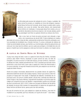68     O CONVENTO FRANCISCANO DE CAIRU




                            va dificultada pelo excesso de oxidação do verniz, fungos e sujidades. Na
                            parte central foi pintado um medalhão em forma de octógono, represen-       Tapa-vento com
                                                                                                        características do século
                            tando Nossa Senhora da Conceição, de pé, braços cruzados sobre o peito,     XVIII, todo entalhado
                                                                                                        em madeira decorada,
                            portando uma coroa de estrelas. Nas partes laterais, está representado      localizado sob o coro,
                            Santo Antônio em meditação. A restauração desse forro revelou uma sur-      em frente da porta
                                                                                                        principal.
                            preendente descoberta de pinturas originais e de inscrição datada, porém    Foto de José Spínola,
                                                                                                        2007.
                             essa abordagem será feita no capítulo referente ao restauro dos forros.

                           Sob o coro, bem em frente da porta principal, está colocado o tapa-          18th-century
                                                                                                        windscreen, all carved in
                         vento, com características do século XVIII. É todo entalhado em madeira        decorative wood,
                                                                                                        located under the choir,
     decorada com pintura à base de óleo, sobressaindo-se elementos fitomorfos estilizados e pin-       in front of the
     tura escaiolada de tonalidade rosa, imitando mármore. É curiosa a colocação de roldanas de         main door.
                                                                                                        Photograph by José
     metal nas extremidades da base, para facilitar sua movimentação, elementos pela primeira vez       Spínola, 2007.

     vistos por nós nesse tipo de artefato, que era usado para proteger a intimidade dos atos reli-
     giosos e impedir que o vento apagasse as velas que iluminavam os altares e as imagens sacras.



     A    CAPELA           DE     S A N TA R O S A     DE   VITERBO
     A peça mais antiga de toda a nave é a capela de Santa Rosa de Viterbo, mandada
     construir pela Ordem Terceira, localizada na parte central da nave, do lado do
     Evangelho. Aí vamos encontrar um belo altar barroco, do tipo românico, inteiramen-
     te talhado em cedro, datado possivelmente de 1720. É provável que esse altar tenha
     pertencido a outro local maior, quem sabe à capela-mor, tendo sido desmontado e
     um pouco reduzido, na segunda metade do século XIX, para adaptar-se ao recinto da
     capela da Ordem Terceira.

     Painéis de azulejos remontados aleatoriamente nas paredes laterais da capela-mor,
     destoando totalmente da barra dos azulejos originais, indicam que outrora o altar-mor
     ocupava um espaço bem mais amplo. A adaptação de retábulos, transferidos de um
     local para outro, era comum na Bahia desde o século XVII, a exemplo dos altares das
     Santas Virgens e dos Santos Mártires, originalmente localizados na primitiva igreja do
     colégio da Companhia de Jesus de Salvador e reaproveitados quando da construção
     da atual, ocorrida entre 1657 e 1672. O altar-mor da igreja do Mosteiro de São Bento
     de Salvador, do século XVIII, também foi reaproveitado na capela-mor da igrejinha de
     Nossa Senhora do Monte Serrat, apenas para citar dois exemplos.

     No caso do convento de Cairu, para adaptar-se à capela dos Terceiros, “esse altar foi
                                                                           41
     mutilado em sua arquivolta, que ficou reduzida a um quarto de círculo” . Esse retábu-

     41. Bazin, Germain. Op. cit., p. 300.
 