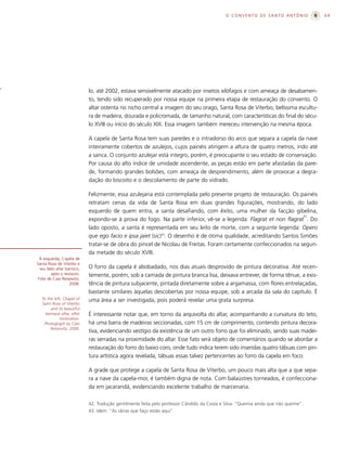 O CONVENTO DE SANTO ANTÔNIO             69




                            lo, até 2002, estava sensivelmente atacado por insetos xilófagos e com ameaça de desabamen-
                            to, tendo sido recuperado por nossa equipe na primeira etapa de restauração do convento. O
                            altar ostenta no nicho central a imagem do seu orago, Santa Rosa de Viterbo, belíssima escultu-
                            ra de madeira, dourada e policromada, de tamanho natural, com características do final do sécu-
                            lo XVIII ou início do século XIX. Essa imagem também mereceu intervenção na mesma época.

                            A capela de Santa Rosa tem suas paredes e o intradorso do arco que separa a capela da nave
                            inteiramente cobertos de azulejos, cujos painéis atingem a altura de quatro metros, indo até
                            a sanca. O conjunto azulejar está integro, porém, é preocupante o seu estado de conservação.
                            Por causa do alto índice de umidade ascendente, as peças estão em parte afastadas da pare-
                            de, formando grandes bolsões, com ameaça de desprendimento, além de provocar a degra-
                            dação do biscoito e o descolamento de parte do vidrado.

                            Felizmente, essa azulejaria está contemplada pelo presente projeto de restauração. Os painéis
                            retratam cenas da vida de Santa Rosa em duas grandes figurações, mostrando, do lado
                            esquerdo de quem entra, a santa desafiando, com êxito, uma mulher da facção gibelina,
                                                                                                                    42
                            expondo-se à prova do fogo. Na parte inferior, vê-se a legenda: Flagrat et non flagrat . Do
                            lado oposto, a santa é representada em seu leito de morte, com a seguinte legenda: Opero
                            que ego facio e ipsa jaiet (sic)43. O desenho é de ótima qualidade, acreditando Santos Simões
                            tratar-se de obra do pincel de Nicolau de Freitas. Foram certamente confeccionados na segun-
                            da metade do século XVIII.
  À esquerda, Capela de
Santa Rosa de Viterbo e
  seu belo altar barroco,   O forro da capela é abobadado, nos dias atuais desprovido de pintura decorativa. Até recen-
        após o restauro.    temente, porém, sob a camada de pintura branca lisa, deixava entrever, de forma tênue, a exis-
 Foto de Caio Reisewitz,
                   2008.    tência de pintura subjacente, pintada diretamente sobre a argamassa, com flores entrelaçadas,
                            bastante similares àquelas descobertas por nossa equipe, sob a arcada da sala do capítulo. É
  To the left, Chapel of    uma área a ser investigada, pois poderá revelar uma grata surpresa.
  Saint Rose of Viterbo
       and its beautiful
    baroque altar, after    É interessante notar que, em torno da arquivolta do altar, acompanhando a curvatura do teto,
             restoration.
   Photograph by Caio       há uma barra de madeiras seccionadas, com 15 cm de comprimento, contendo pintura decora-
       Reisewitz, 2008.
                            tiva, evidenciando vestígio da existência de um outro forro que foi eliminado, sendo suas madei-
                            ras serradas na proximidade do altar. Esse fato será objeto de comentários quando se abordar a
                            restauração do forro do baixo coro, onde tudo indica terem sido inseridas quatro tábuas com pin-
                            tura artística agora revelada, tábuas essas talvez pertencentes ao forro da capela em foco.

                            A grade que protege a capela de Santa Rosa de Viterbo, um pouco mais alta que a que sepa-
                            ra a nave da capela-mor, é também digna de nota. Com balaústres torneados, é confecciona-
                            da em jacarandá, evidenciando excelente trabalho de marcenaria.

                            42. Tradução gentilmente feita pelo professor Cândido da Costa e Silva: “Queima ainda que não queime”.
                            43. Idem: “As obras que faço estão aqui”.
 
