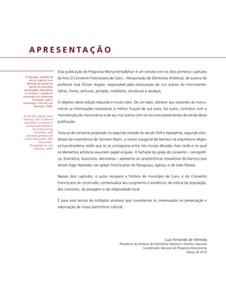 A P R E S E N TA Ç Ã O

                               Esta publicação do Programa Monumenta/Iphan é um extrato com os dois primeiros capítulos
   À esquerda, portada da
                               do livro O Convento Franciscano de Cairu – Restauração de Elementos Artísticos, de autoria do
      sala do capítulo com
    delicada decoração de      professor José Dirson Argolo, responsável pela restauração do rico acervo do monumento:
       elementos dourados
  entrelaçados, descoberta     talhas, forros, pinturas, portada, mobiliário, esculturas e azulejos.
   no restauro, e grade em
 jacarandá com balaústres
          torneados, após a
intervenção. Foto de Caio      O objetivo desta edição reduzida é muito claro. De um lado, oferecer aos visitantes do monu-
            Reisewitz, 2008.
                               mento as informações necessárias à melhor fruição de sua visita. De outro, contribuir com a
To the left, chapter room      manutenção do monumento e de seu rico acervo com os recursos provenientes da venda desta
doorway, with its delicate
 decoration comprised of       publicação.
   weaved gold elements,
        discovered during
         restoration, with     Trata-se de convento projetado na segunda metade do século XVII e representa, segundo estu-
   jacaranda gratings and
 turned balustrades, after     diosos da importância de Germain Bazin, o marco inaugural do barroco na arquitetura religio-
              intervention.
      Photograph by Caio       sa luso-brasileira, estilo que só se consagraria entre nós muitas décadas mais tarde e no qual
         Reisewitz, 2008.
                               os elementos artísticos assumem papel singular. A fachada da igreja do convento – cenográfi-
                               ca, dramática, ilusionista, decorativa – apresenta as características inovadoras do barroco que
                               seriam logo repetidas nas igrejas franciscanas do Paraguaçu, Igaraçu e de João Pessoa.


                               Nesses dois capítulos, o autor recupera a história do município de Cairu e do Convento
                               Franciscano ali construído, contextualiza seu surgimento e existência, dá notícia da população,
                               dos costumes, da paisagem e da religiosidade local.


                               É para essa leitura de múltiplos atrativos que convidamos os interessados na preservação e
                               valorização de nosso patrimônio cultural.




                                                                                                           Luiz Fernando de Almeida
                                                                        Presidente do Instituto do Patrimônio Histórico e Artístico Nacional
                                                                                          Coordenador Nacional do Programa Monumenta
                                                                                                                            Março de 2010
 