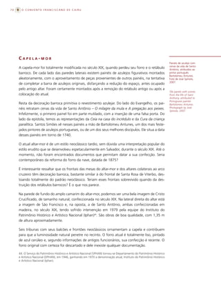 70     O CONVENTO FRANCISCANO DE CAIRU




     CAPELA-MOR
                                                                                                                         Painéis de azulejo com
                                                                                                                         cenas da vida de Santo
     A capela-mor foi totalmente modificada no século XIX, quando perdeu seu forro e o retábulo                          Antônio, atribuídos ao
     barroco. De cada lado das paredes laterais existem painéis de azulejos figurativos montados                         pintor português
                                                                                                                         Bartolomeu Antunes.
     aleatoriamente, com o aproveitamento de peças provenientes de outros painéis, na tentativa                          Foto de José Spínola,
                                                                                                                         2007.
     de completar a barra de azulejos originais, disfarçando a redução do espaço, antes ocupado
     pelo antigo altar. Foram certamente montados após a remoção do retábulo antigo ou após a
                                                                                                                         Tile panels with scenes
     colocação do atual.                                                                                                 from the life of Saint
                                                                                                                         Anthony, attributed to
                                                                                                                         Portuguese painter
     Resta da decoração barroca primitiva o revestimento azulejar. Do lado do Evangelho, os pai-                         Bartolomeu Antunes.
     néis retratam cenas da vida de Santo Antônio – O milagre da mula e A pregação aos peixes.                           Photograph by José
                                                                                                                         Spínola, 2007.
     Infelizmente, o primeiro painel foi em parte mutilado, com a inserção de uma falsa porta. Do
     lado da epístola, temos as representações da Ceia na casa do incrédulo e da Cura da criança
     paralítica. Santos Simões vê nesses painéis a mão de Bartolomeu Antunes, um dos mais feste-
     jados pintores de azulejos portugueses, ou de um dos seus melhores discípulos. Ele situa a data
     desses painéis em torno de 1740.

     O atual altar-mor é de um estilo neoclássico tardio, sem dúvida uma interpretação popular do
     estilo erudito que se desenvolveu espetacularmente em Salvador, durante o século XIX. Até o
     momento, não foram encontrados documentos que permitam datar a sua confecção. Seria
     contemporâneo da reforma do forro da nave, datada de 1875?

     É interessante ressaltar que os frontais das mesas do altar-mor e dos altares colaterais ao arco
     cruzeiro têm decoração barroca, bastante similar à do frontal de Santa Rosa de Viterbo, des-
     toando totalmente do padrão neoclássico. Teriam esses frontais sobrevivido quando da des-
     truição dos retábulos barrocos? É o que nos parece.

     Na parede de fundo do amplo camarim do altar-mor, podemos ver uma bela imagem de Cristo
     Crucificado, de tamanho natural, confeccionada no século XIX. Na lateral direita do altar está
     a imagem de São Francisco e, na oposta, a de Santo Antônio, ambas confeccionadas em
     madeira, no século XIX, tendo sofrido intervenção em 1979 pela equipe do Instituto do
     Patrimônio Histórico e Artístico Nacional (Iphan)44. São obras de boa qualidade, com 1,35 m
     de altura aproximadamente.

     Seis tribunas com seus balcões e frontões neoclássicos ornamentam a capela e contribuem
     para que a luminosidade natural penetre no recinto. O forro atual é totalmente liso, pintado
     de azul cerúleo e, segundo informações de antigos funcionários, sua confecção é recente. O
     forro original com certeza foi descartado e dele inexiste qualquer documentação.

     44. O Serviço do Patrimônio Histórico e Artístico Nacional (SPHAN) tornou-se Departamento do Patrimônio Histórico
     e Artístico Nacional (DPHAN), em 1946, ganhando em 1970 a denominação atual, Instituto do Patrimônio Histórico
     e Artístico Nacional (Iphan).
 