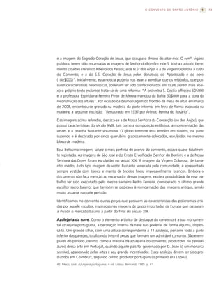 O CONVENTO DE SANTO ANTÔNIO   73




e a imagem do Sagrado Coração de Jesus, que occupa o throno do altar-mor. O rvmº. vigário
publicou terem sido encarnadas as imagens de Senhor do Bomfim e de S. José a custo do bene-
mérito cidadão Francisco Ribeiro dos Passos; a de N.Sª dos Anjos e a da Virgem Dolorosa a custa
do Convento; e a do S.S. Coração de Jesus pelos donativos do Apostolado e do povo
(180$000)”. Inicialmente, essa notícia poderia nos levar a acreditar que os retábulos, que pos-
suem características neoclássicas, poderiam ter sido confeccionados em 1938, porém mais abai-
xo o próprio texto esclarece tratar-se de uma reforma: “A orchestra S. Cecília offreceu 60$000
e a professora Espiridiana Ferreira Pinto de Moura mandou da Bahia 50$000 para a obra da
reconstrução dos altares”. Por ocasião da desmontagem do frontão da mesa do altar, em março
de 2008, encontrou-se gravada na madeira da parte interna, em letra de forma escavada na
madeira, a seguinte inscrição: “Restaurado em 1937 por Arlindo Pereira do Rosário”.

Das imagens acima referidas, destaca-se a de Nossa Senhora da Conceição (ou dos Anjos), que
possui características do século XVIII, tais como a composição estilística, a movimentação das
vestes e a peanha bastante volumosa. O globo terrestre está envolto em nuvens, na parte
superior, e é decorado por cinco querubins graciosamente colocados, esculpidos no mesmo
bloco de madeira.

Essa belíssima imagem, talvez a mais perfeita do acervo do convento, estava quase totalmen-
te repintada. As imagens de São José e do Cristo Crucificado (Senhor do Bonfim) e a de Nossa
Senhora das Dores foram esculpidas no século XIX. A imagem da Virgem Dolorosa, de tama-
nho médio, é do tipo imagem de vestir. Bastante venerada pela comunidade, é apresentada
sempre vestida com túnica e manto de tecidos finos, impecavelmente brancos. Embora o
documento não faça menção ao encarnador dessas imagens, existe a possibilidade de esse tra-
balho ter sido executado pelo mestre santeiro Pedro Ferreira, considerado o último grande
escultor sacro baiano, que também se dedicava à reencarnação das imagens antigas, sendo
muito atuante naquele período.

Identificamos no convento outras peças que possuem as características das policromias cria-
das por aquele escultor, inspiradas nas imagens de gesso importadas da Europa que passaram
a invadir o mercado baiano a partir do final do século XIX.

Azulejaria da nave. Como o elemento artístico de destaque do convento é a sua monumen-
tal azulejaria portuguesa, a decoração interna da nave não poderia, de forma alguma, dispen-
sá-la. Um grande silhar, com uma altura correspondente a 11 azulejos, percorre toda a parte
inferior das paredes, totalizando três mil peças que formam um admirável conjunto. São exem-
plares do período joanino, como a maioria da azulejaria do convento, produzidos no período
áureo dessa arte em Portugal, quando aquele país foi governado por D. João V, um monarca
sensível, apaixonado pelas artes e seu grande incentivador. Esses azulejos devem ter sido pro-
duzidos em Coimbra45, segundo centro produtor português (o primeiro era Lisboa).
45. Meco, José. Azulejaria portuguesa. 4 ed. Lisboa: Bertrand, 1985. p. 61.
 