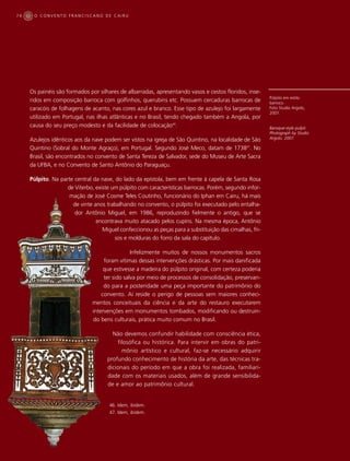 74    O CONVENTO FRANCISCANO DE CAIRU




     Os painéis são formados por silhares de albarradas, apresentando vasos e cestos floridos, inse-
                                                                                                         Púlpito em estilo
     ridos em composição barroca com golfinhos, querubins etc. Possuem cercaduras barrocas de            barroco.
     caracóis de folhagens de acanto, nas cores azul e branco. Esse tipo de azulejo foi largamente       Foto Studio Argolo,
                                                                                                         2007.
     utilizado em Portugal, nas ilhas atlânticas e no Brasil, tendo chegado também a Angola, por
     causa do seu preço modesto e da facilidade de colocação46.                                          Baroque-style pulpit.
                                                                                                         Photograph by Studio
     Azulejos idênticos aos da nave podem ser vistos na igreja de São Quintino, na localidade de São     Argolo, 2007.

     Quintino (Sobral do Monte Agraço), em Portugal. Segundo José Meco, datam de 173847. No
     Brasil, são encontrados no convento de Santa Tereza de Salvador, sede do Museu de Arte Sacra
     da UFBA, e no Convento de Santo Antônio do Paraguaçu.

     Púlpito. Na parte central da nave, do lado da epístola, bem em frente à capela de Santa Rosa
                    de Viterbo, existe um púlpito com características barrocas. Porém, segundo infor-
                     mação de José Cosme Teles Coutinho, funcionário do Iphan em Cairu, há mais
                      de vinte anos trabalhando no convento, o púlpito foi executado pelo entalha-
                       dor Antônio Miguel, em 1986, reproduzindo fielmente o antigo, que se
                                encontrava muito atacado pelos cupins. Na mesma época, Antônio
                                   Miguel confeccionou as peças para a substituição das cimalhas, fri-
                                        sos e molduras do forro da sala do capítulo.

                                                Infelizmente muitos de nossos monumentos sacros
                                    foram vítimas dessas intervenções drásticas. Por mais danificada
                                    que estivesse a madeira do púlpito original, com certeza poderia
                                    ter sido salva por meio de processos de consolidação, preservan-
                                    do para a posteridade uma peça importante do patrimônio do
                                   convento. Aí reside o perigo de pessoas sem maiores conheci-
                               mentos conceituais da ciência e da arte do restauro executarem
                               intervenções em monumentos tombados, modificando ou destruin-
                               do bens culturais, prática muito comum no Brasil.

                                       Não devemos confundir habilidade com consciência ética,
                                         filosófica ou histórica. Para intervir em obras do patri-
                                           mônio artístico e cultural, faz-se necessário adquirir
                                     profundo conhecimento de história da arte, das técnicas tra-
                                     dicionais do período em que a obra foi realizada, familiari-
                                     dade com os materiais usados, além de grande sensibilida-
                                     de e amor ao patrimônio cultural.


                                      46. Idem, ibidem.
                                      47. Idem, ibidem.
 