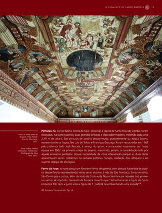 O CONVENTO DE SANTO ANTÔNIO              75




                             Pinturas. Na parede lateral direita da nave, próximas à capela de Santa Rosa de Viterbo, foram
Forro da nave antes do       colocadas, na parte superior, duas grandes pinturas a óleo sobre madeira, medindo cada uma
 restauro. Vista Parcial.
    Foto de Gina Leite,      2,19 m de altura. São pinturas de autoria desconhecida, possivelmente da escola baiana,
                  2007.
                             representando os bispos São Luís de Tolosa e Francisco Gonzaga. Foram restauradas em 1963
                             pelo professor João José Rescala, a serviço do Iphan, e restauradas novamente por nossa
    Nave ceiling, before
restoration. Partial view.   equipe em 2002, na primeira etapa do projeto, mantendo, porém, a consolidação feita por
    Photograph by Gina
             Leite, 2007.
                             aquele eminente professor. Houve necessidade de nova intervenção porque as duas obras
                             apresentaram sérios problemas na camada pictórica (fungos, oxidação dos retoques) e no
                             suporte (ataque de xilófagos).

                             Forro da nave. A nave possui um forro em forma de gamela, com pintura ilusionista de auto-
                             ria desconhecida representando várias cenas alusivas à vida de São Francisco, Santo Antônio,
                             São Domingos e outros, além da visão de Cristo e de Nossa Senhora por aqueles dois primei-
                             ros santos. A propósito, Fernando da Fonseca comenta que “estranhamente a figura de Cristo
                             empunha três raios e junto está a figura de S. Gabriel desembainhando uma espada”48.

                             48. Fonseca, Fernando da. Op. cit.
 