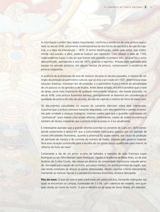 O CONVENTO DE SANTO ANTÔNIO               77




A informação contém dois dados importantes: confirma a existência de uma pintura execu-
tada no século XVIII, certamente contemporânea da dos forros da sacristia e da sala do capí-
tulo, e a data da intervenção – 1875. O termo reedificação, usado pelo autor, que infeliz-
mente não assinou a obra, pode-se traduzir por repintura. Com relação à data de 1749,
nada podemos supor, a não ser que tivesse sido gravada no próprio teto, tal qual fez o autor
desconhecido, assinalando o ano de 1875, quando o repintou. Prospecções realizadas pela
equipe na camada pictórica, em alguns trechos da pintura, comprovaram a existência de
pintura subjacente.

A ausência de profissionais da área de restauro durante os séculos passados, e mesmo de um
órgão de proteção ao patrimônio cultural, que só viria a ser criado em 1937, determinava essas
soluções drásticas. Inexistiam leis de proteção, e o patrimônio ficava à mercê da sensibilidade
de uns poucos ou da ignorância de muitos. Antes desse achado, era difícil acreditar que a nave
da igreja, parte mais importante de qualquer monumento religioso, não tivesse possuído, no
século XVIII, uma pintura ilusionista barroca, principalmente se levarmos em consideração a
qualidade da pintura do teto da sacristia, da sala do capítulo e mesmo do forro do baixo coro.

Os documentos consultados no arquivo do convento silenciam sobre essa intervenção.
Supomos que a pintura estivesse bastante degradada, com descolamentos e perdas provoca-
das pela umidade e ataques biológicos, motivos usados para que o guardião contratasse um
“profissional” para realizar uma ampla reforma. Infelizmente, razões de ordem econômica e
também de tempo impedirão que a pintura original possa vir à luz atualmente.

É interessante assinalar que a grande reforma ocorrida no convento de Cairu em 1875 corres-
ponde exatamente à época em que a comunidade franciscana passava por um período de
muitas dificuldades financeiras, quando a província foi quase extinta, por causa da proibição
de admissão de noviços e do controle do número de frades, imposto pelo governo imperial.
Teria essa situação contribuído para a escolha de um pintor pouco qualificado para intervir na
reforma do forro da nave?

Certamente a ida de um pintor erudito de Salvador, a exemplo de João Francisco Lopes
Rodrigues ou seu filho Manoel Lopes Rodrigues, ligados à Academia de Belas Artes, ou de José
Antônio da Cunha Couto, não estava ao alcance da comunidade franciscana naquele perío-
do. Isso explicaria a opção de contratar, por preço módico, um pintor primitivo da região, que,
não tendo condições de retocar as partes deterioradas, decidiu repintar o forro inteiramente,
mantendo as mesmas figuras e a perspectiva barroca ilusionista, embora deturpada.

Piso da nave. O piso da nave é todo subdividido em pedra calcária, formando retângulos nos
quais se encontram as campas, numeradas de 1 a 56, com cobertura de madeira, sem qual-
quer alusão ao nome do morto. O piso é idêntico ao da igreja de Santa Tereza, em Salvador.
 