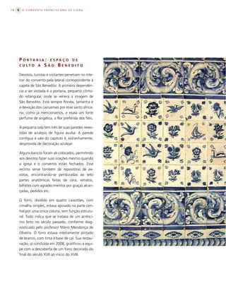 78    O CONVENTO FRANCISCANO DE CAIRU




     P O RTA R I A : E S PA Ç O D E
     C U LT O A S Ã O B E N E D I T O

     Devotos, turistas e visitantes penetram no inte-
     rior do convento pela lateral correspondente à
     capela de São Benedito. A primeira dependên-
     cia a ser visitada é a portaria, pequeno cômo-
     do retangular, onde se venera a imagem de
     São Benedito. Está sempre florida, tamanha é
     a devoção dos cairuenses por esse santo africa-
     no, como já mencionamos, e exala um forte
     perfume de angélica, a flor preferida dos fiéis.

     A pequena sala tem três de suas paredes reves-
     tidas de azulejos de figura avulsa. A parede
     contígua à sala do capítulo é, estranhamente,
     desprovida de decoração azulejar.

     Alguns bancos foram ali colocados, permitindo
     aos devotos fazer suas orações mesmo quando
     a igreja e o convento estão fechados. Esse
     recinto serve também de repositório de ex-
     votos, encontrando-se penduradas ao teto
     partes anatômicas feitas de cera, retratos,
     bilhetes com agradecimentos por graças alcan-
     çadas, pedidos etc.

     O forro, dividido em quatro caixotões, com
     cimalha simples, estava apoiado na parte cen-
     tral por uma única coluna, sem função estrutu-
     ral. Tudo indica que se tratava de um acrésci-
     mo feito no século passado, conforme diag-
     nosticado pelo professor Mário Mendonça de
     Oliveira. O forro estava inteiramente pintado
     de branco, com tinta à base de cal. Sua restau-
     ração, já concluída em 2008, gratificou a equi-
     pe com a descoberta de um forro decorado do
     final do século XVII ao início do XVIII.
 