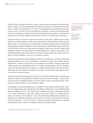 82     O CONVENTO FRANCISCANO DE CAIRU




     Virando à direita, quando se adentra o claustro, vamos encontrar a pequena, porém graciosa,
                                                                                                          Pintura interna da porta
     sala do capítulo, uma das dependências que melhor conservaram sua decoração setecentista.            do armário da sala do
     Possui um belo forro medindo 5,75 m x 5,70 m, composto de vários painéis de formato geo-             capítulo. Foto de Sylvia
                                                                                                          Braga, 2009.
     métrico, sendo o central em forma de estrelas de oito pontas. Trata-se de composição típica
     das pinturas da primeira metade do século XVIII, quando ainda se conjugava o enquadramen-            Inside painting on
     to geométrico, de nítida influência renascentista, com pintura ilusionista típica do barroco.        cupboard door of
                                                                                                          chapter room.
                                                                                                          Photograph by Sylvia
     No painel central, foi pintada a Virgem da Conceição, de pé sobre o globo terrestre. Quatro          Braga, 2009.

     painéis em formato triangular contêm pinturas decorativas, sobressaindo-se cartelas sustenta-
     das por anjos, no centro das quais encontramos as seguintes inscrições latinas, gentilmente
     traduzidas pelo professor Cândido da Costa e Silva: Electa ut solis (Brilhante como o sol); Pulcra
     ut luna (Formosa como a lua); Quasi aurora consurgens (Surge como a aurora) e Quae est ista
     progreditur (Quem é esta que avança). No sentido diagonal, em cada um dos cantos, há um
     hexágono decorado com cartela e elementos florais. Na parte central das cartelas, foram pin-
     tados, de forma estilizada, o sol, a lua, uma estrela e uma flor.

     A presença constante da representação da Virgem da Conceição nos conventos franciscanos
     explica-se pelo fato de ela ser considerada a padroeira da Ordem dos Frades Menores.
     Infelizmente, conforme já mencionado, o forro perdeu suas cimalhas e molduras originais em
     1988, quando foram entalhadas as atuais, em madeira de pau-paraíba, obra do carpinteiro
     cairuense Antônio Miguel, que as manteve na madeira natural, apenas encerada. Durante a
     restauração do forro, demos às cimalhas e às molduras uma policromia, para melhor harmo-
     nizar-se com as pinturas do teto.

     A sala é muito bem iluminada pela luz natural, que entra pela portada e pelas três janelas que
     dão para o quintal. Suas paredes são revestidas do mesmo silhar de azulejos – vasos e golfi-
     nhos, que ornam as paredes da igreja e o claustro. Não há, porém, guarnição de barra, assen-
     tando-se os painéis sobre um único azulejo de rodapé.

     O observador mais atento perceberá que, na parede do fundo, abaixo da janela central, os pai-
     néis de azulejos dessa área são diferentes dos demais, evidenciando uma complementação
     posterior. Jaboatão informa: “No Claustro tem a Capella do Capitulo, consagrada à Senhora
     com o titulo do Rosario, em altar bem ornado, como toda a Capella, e se festeja todos os
     annos com Sermaõ e missa solemne”52. Essa notícia não deixa dúvida quanto à existência, no
     passado, de um retábulo naquele local, como é comum em todas as salas de capítulo dos con-
     ventos franciscanos. O “Livro de Crônicas” e demais documentos pesquisados no Convento
     não dão pistas sobre a data de seu desaparecimento ou simples remoção.



     52. Jaboatão, fr. Antônio de Santa Maria. Op. cit., p. 567.
 