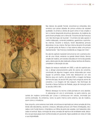 O CONVENTO DE SANTO ANTÔNIO              83




                            Nas laterais da parede frontal, encontram-se embutidos dois
                            armários com portas dotadas de pintura artística de razoável
                            qualidade. O armário à direita de quem entra é mais simples e
                            tem o interior desprovido de pintura decorativa. As madeiras da
                            porta foram pintadas com o tema do “Encontro de São Francisco
                            com São Domingos de Gusmão”. O armário do lado oposto é
                            melhor elaborado, contendo prateleiras, gavetinhas e portinho-
                            las internas. Durante o restauro, foram descobertas pinturas
                            decorativas no seu interior. Na face interna da porta foi pintado
                            um grande jarrão de flores e a face externa exibe uma pintura
                            representando “São Francisco recebendo as chagas de Cristo”.

                            Da sala do capítulo é possível comunicar-se com a portaria atra-
                            vés de uma rótula, existente na parede lateral direita. Bancos
                            simples de madeira, sem dúvida colocados em torno das paredes
                            após a destruição do altar dedicado a Nossa Senhora do Rosário,
                            completam a decoração da sala.

                            Depois do restauro realizado em 2005, a sala do capítulo pas-
                            sou a abrigar provisoriamente parte do acervo do convento,
                            constituído de algumas imagens sacras restauradas por nossa
                            equipe na primeira etapa. Entre elas destacam-se um raro
                            Menino Jesus em marfim, do século XVIII, a imagem de Nossa
                            Senhora da Lapa, do século XVII, peça mais antiga do acervo do
                            convento, e as imagens de São Joaquim, São Domingos de
                            Gusmão e Nossa Senhora da Piedade, peças de transição entre
                            os séculos XVIII e XIX .

                           Merece destaque no recinto a bela portada em arco abatido.
                           A sobreverga em arco é arrematada, na parte externa, por
cartela de madeira contornada por curvas e contracurvas em volutas, encimada por
concha estilizada. As ombreiras, tanto na parte interna como externa, são de madeira,
assim como o intradorso.

Esse conjunto, como veremos mais tarde, encontrava-se repintado por várias camadas de tinta,
tendo sido descobertas, durante o restauro, delicadas pinturas com flores entrelaçadas, dou-
radas e com fundo branco. A bandeira e as folhas da porta são vazadas, com balaústres colo-
cados na vertical. Após a remoção de várias camadas de repintura de tonalidade verde, desco-
briu-se que essas peças eram confeccionadas em jacarandá. Agora poderão ser vistas em toda
a sua originalidade.
 