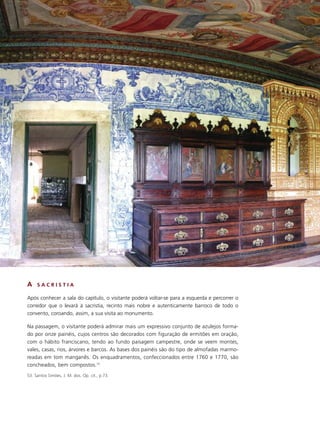 A    SACRISTIA

Após conhecer a sala do capítulo, o visitante poderá voltar-se para a esquerda e percorrer o
corredor que o levará à sacristia, recinto mais nobre e autenticamente barroco de todo o
convento, coroando, assim, a sua visita ao monumento.

Na passagem, o visitante poderá admirar mais um expressivo conjunto de azulejos forma-
do por onze painéis, cujos centros são decorados com figuração de ermitões em oração,
com o hábito franciscano, tendo ao fundo paisagem campestre, onde se veem montes,
vales, casas, rios, árvores e barcos. As bases dos painéis são do tipo de almofadas marmo-
readas em tom manganês. Os enquadramentos, confeccionados entre 1760 e 1770, são
concheados, bem compostos.53
53. Santos Simões, J. M. dos. Op. cit., p.73.
 