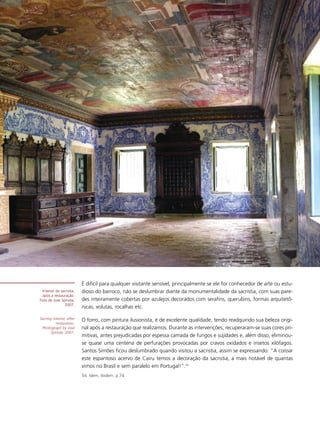 É difícil para qualquer visitante sensível, principalmente se ele for conhecedor de arte ou estu-
 Interior da sacristia,    dioso do barroco, não se deslumbrar diante da monumentalidade da sacristia, com suas pare-
 após a restauração.
Foto de José Spinola,      des inteiramente cobertas por azulejos decorados com serafins, querubins, formas arquitetô-
               2007.
                           nicas, volutas, rocalhas etc.

Sacristy interior, after   O forro, com pintura ilusionista, é de excelente qualidade, tendo readquirido sua beleza origi-
           restoration.
 Photograph by José        nal após a restauração que realizamos. Durante as intervenções, recuperaram-se suas cores pri-
       Spínola, 2007.
                           mitivas, antes prejudicadas por espessa camada de fungos e sujidades e, além disso, eliminou-
                           se quase uma centena de perfurações provocadas por cravos oxidados e insetos xilófagos.
                           Santos Simões ficou deslumbrado quando visitou a sacristia, assim se expressando: “A coroar
                           este espantoso acervo de Cairu temos a decoração da sacristia, a mais notável de quantas
                           vimos no Brasil e sem paralelo em Portugal!”.54
                           54. Idem, ibidem. p.74.
 