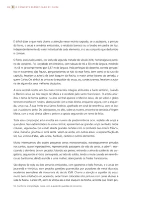 86     O CONVENTO FRANCISCANO DE CAIRU




     É difícil dizer o que mais chama a atenção nesse recinto sagrado, se a azulejaria, a pintura
     do forro, o arcaz e armários embutidos, o retábulo barroco ou o lavabo em pedra de lioz.
     Independentemente do valor individual de cada elemento, é o seu conjunto que deslumbra
     e comove.

     O forro, executado a óleo, por volta da segunda metade do século XVIII, homenageia o patro-
     no do convento. Foi concebido em vinhático, com tábuas de 40 a 50 cm de largura, medindo
     14,43 m de comprimento por 6,67 m de largura. Pela perfeição do desenho, correta perspec-
     tiva e tratamento das figuras, perguntaríamos se não só esse forro, bem como o da sala do
     capítulo, levariam a autoria de José Joaquim da Rocha, o maior pintor baiano do período, a
     quem Carlos Ott atribui as pinturas do espaldar do arcaz, ou, conjecturamos, levariam a auto-
     ria de algum dos seus melhores discípulos.

     A cena central mostra um dos mais conhecidos milagres atribuídos a Santo Antônio, quando
     o Menino Jesus sai dos braços de Maria e é recebido pelo santo franciscano. O artista abor-
     dou o tema de forma poética: na área central aparece o Menino Jesus, de pé sobre o globo
     terrestre envolto em nuvens, abençoando com a mão direita, enquanto segura, com a esquer-
     da, uma cruz. À sua frente está Santo Antônio, ajoelhado em sinal de reverência, com os bra-
     ços cruzados no peito. Do lado oposto, no alto, sobre as nuvens, encontra-se sentada a Virgem
     Maria, com a mão direita sobre o peito e a oposta segurando um ramo de lírios.

     Toda essa composição está envolta em nuvens de predominância ocre, repletas de anjos e
     querubins. Nas extremidades da cena central, apresentam-se grandes anjos sentados sobre
     colunas, segurando com a mão direita grandes cartelas com os símbolos das ordens francis-
     cana, mariana, jesuítica e terra santa. Vêem-se ainda, em outras áreas, a representação do
     sol, lua, estrela d’alva, vela acesa, turíbulo, castelo e outros elementos.

     Muito interessantes são quatro pequenas cenas monocromadas, estrategicamente pintadas
     nos cantos, quase imperceptíveis, representando passagens da vida do santo, a saber55: exor-
     cizando o demônio de um pecador; falando aos peixes; retirando a alma do caldeirão do pur-
     gatório; segurando a hóstia consagrada, ao lado do sultão, tendo a mula curvada em reverên-
     cia ao Santíssimo; dando esmola a uma mulher; abençoando os frades franciscanos.

     São dignos de nota os dois armários embutidos, com gaveteiros e belo frontão, e o arcaz em
     jacarandá e vinhático, com pesados gavetões guarnecidos por puxadores de metal dourado,
     excelentes exemplares da marcenaria do século XVIII. Chama a atenção o espaldar do arcaz,
     muito bem entalhado em jacarandá, onde foram colocadas oito pinturas com cenas alusivas à
     vida de Maria. Carlos Ott, além de atribuí-las a José Joaquim da Rocha, acredita que foram pin-

     55. Conforme interpretação nossa, com a ajuda do guardião do convento.
 