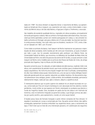 O CONVENTO DE SANTO ANTÔNIO               87




tadas em 178656. As cenas retratam os seguintes temas: o nascimento de Maria, sua apresen-
tação ao templo por Ana e Joaquim, seu casamento com José, a visita a Santa Isabel, o nasci-
mento do Menino Jesus e de São João Batista, a fuga para o Egito e, finalmente, a assunção.

São trabalhos de excelente qualidade técnica, inspirados em obras européias, principalmente
da escola portuguesa e italiana. Não se conhece a formação desse admirável artista, mas é pro-
vável que tenha aprendido a pintar com mestres portugueses em Lisboa, e, não achando tra-
balho suficiente em Portugal, veio para a Bahia com 27 anos de idade. Seu local de nascimen-
to ainda provoca dúvidas, mas tudo indica que era brasileiro, nascido em 1737, vindo a fale-
cer em Salvador em 1807, com 70 anos57.

Como todos os pintores da época, José Joaquim da Rocha inspirava-se nas gravuras e repro-
duções de obras européias, tanto trazidas por ele como por missionários, as quais circulavam
por todo o país. Isso foi provado recentemente pelo professor Luís Alberto Freire, da
Universidade Federal da Bahia, que encontrou na biblioteca da Faculdade de Belas Artes da
Universidade do Porto uma série de gravuras da autoria de Eli du Bois, as quais serviram a José
Joaquim da Rocha como modelos para as pinturas dos Passos da Paixão de Cristo, da antiga
procissão dos Fogaréus, hoje no Museu de Arte da Bahia.

Na parte central do arcaz, foi colocado um belo retábulo de talha barroca, medindo 3,64 m de
altura, com características do período rococó, que muito contribui para o enobrecimento desse
espaço arquitetônico. No nicho há uma singular imagem de Cristo Crucificado, contemporânea
do altar. Esse retábulo estava quase inteiramente oco, uma vez que os insetos xilófagos haviam
destruído grande parte do seu suporte, reduzindo sua solidez mecânica. Do douramento origi-
nal sobreviveram raros vestígios, porém, o bolo-armênio, de tonalidade amarelada, permanecia
relativamente íntegro, razão por que, após o restauro, adquiriu a aparência atual.

É interessante observar que na parte superior do retábulo há um dossel recortado em cur-
vas, contornado por friso em torçal e lambrequins com decoração de lírios abertos e borlas
pendentes, muito similar ao que aparece em frente, estampado na azulejaria que decora o
fundo do magnífico lavabo. Este, esculpido em pedra de lioz de Lisboa e em mármore de
Extremoz, está incrivelmente integrado ao painel de azulejo, cujas longas cortinas são aber-
tas por quatro serafins, para apresentá-lo, criando um cena quase teatral.

O lavabo possui bacia de formato triangular e parte inferior composta de friso côncavo. O
espaldar é recortado em curvas e contornado por friso. Na parte central inferior, dois delfins
entrelaçados apresentam torneiras embutidas nas respectivas bocas, para o escoamento da
água. É fácil notar que se trata de uma intervenção grosseira, em substituição aos esguichos

56. Ott, Carlos. Op. cit., p. 73.
57. Idem, ibidem. p. 16.
 