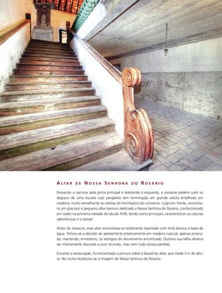 A LTA R     DE   NOSSA SENHORA                 DO     ROSÁRIO
Deixando a sacristia pela porta principal e dobrando à esquerda, o visitante poderá subir os
degraus de uma escada cujo parapeito tem terminação em grande voluta entalhada em
madeira, muito semelhante às volutas do frontispício do convento. Logo em frente, encontra-
rá um gracioso e pequeno altar barroco dedicado a Nossa Senhora do Rosário, confeccionado
em cedro na primeira metade do século XVIII, tendo como principais características as colunas
salomônicas e o dossel.

Antes do restauro, esse altar encontrava-se totalmente repintado com tinta branca à base de
água. Tomou-se a decisão de apresentá-lo esteticamente em madeira natural, apenas encera-
da, mantendo, entretanto, os vestígios do douramento encontrado. Outrora sua talha deveria
ser inteiramente dourada a ouro brunido, mas nem tudo estava perdido.

Durante a restauração, foi encontrada a pintura sobre o dossel do altar, que mede 3 m de altu-
ra. No nicho recolocou-se a imagem de Nossa Senhora do Rosário.
 