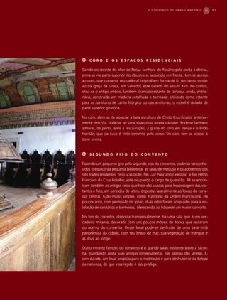 O CONVENTO DE SANTO ANTÔNIO                 91




O   CORO        E   OS    E S PA Ç O S    RESIDENCIAIS

Saindo do recinto do altar de Nossa Senhora do Rosário pela porta à direita,
entra-se na parte superior do claustro e, seguindo em frente, tem-se acesso
ao coro, que conserva seu cadeiral original em forma de U, um tanto similar
ao da igreja da Graça, em Salvador, este datado do século XVII. No centro,
situa-se o antigo ambão, também chamado estante de coro ou, ainda, antifo-
nário, construído em madeira entalhada e torneada. Utilizado como estante
para as partituras de canto litúrgico ou das antífonas, o móvel é dotado de
parte superior giratória.

No coro, além se de apreciar a bela escultura de Cristo Crucificado, anterior-
mente descrita, pode-se ter uma visão mais ampla da nave. Pode-se também
admirar, de perto, após a restauração, a grade do coro em treliça e o lindo
frontão, que da nave é visto somente pelo verso. Do coro tem-se acesso à
torre sineira.



O   SEGUNDO           PISO      DO     CONVENTO

Fazendo um pequeno giro pelo segundo piso do convento, poderão ser conhe-
cidos o espaço da pequena biblioteca, as salas de repouso e os aposentos dos
três frades residentes: frei Lucas Dolle, frei Luiz Ponciano Celestino e frei Hilton
Francisco da Cruz Botelho, este ocupando o cargo de guardião. Ali se encon-
tram também as antigas celas que hoje são usadas para hospedagem dos visi-
tantes e fiéis, em períodos de retiro, dispostas lateralmente ao longo do corre-
dor central. Tudo muito simples, como é próprio da Ordem Franciscana. Há
poucos anos, com permissão do Iphan, duas celas foram adaptadas para a ins-
talação de sanitários e banheiros, oferecendo ao hóspede um maior conforto.

No fim do corredor, disposta transversalmente, há uma sala que é um ver-
dadeiro mirante, decorada com uns poucos móveis de época que restaram
do acervo do convento. Desse local pode-se desfrutar de uma bela vista
panorâmica da cidade, com seu braço de mar, sua vegetação de mangue e
as ilhas ao longe.

Outro mirante famoso do convento é o grande salão existente sobre a sacris-
tia, guardando ainda suas antigas conversadeiras, nas laterais das janelas. É,
sem dúvida, um local propício para a meditação e para desfrutar-se da beleza
da natureza, de que essa região é tão pródiga.
 