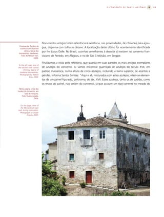 O CONVENTO DE SANTO ANTÔNIO              93




                            Documentos antigos fazem referência à existência, nas proximidades, de cômodos para açou-
 À esquerda, fundos da
  cozinha com chaminé
                            gue, dispensa com tulhas e cárcere. A localização deste último foi recentemente identificada
      cônica, típica dos    por frei Lucas Dolle. No Brasil, cozinhas semelhantes à descrita só existem no convento fran-
 monastérios medievais.
   Foto de Nelson Kon,      ciscano de Penedo, em Alagoas, e no de São Cristóvão, em Sergipe.
                   2009.

                            Finalizamos a visita pelo refeitório, que guarda em suas paredes os mais antigos exemplares
 To the left, back end of
the kitchen with conical    de azulejos do convento. Aí vamos encontrar guarnição de azulejos do século XVII, em
      chimney, typical of
  medieval monasteries.     padrão massaroca, numa altura de cinco azulejos, incluindo a barra superior, de acantos e
  Photograph by Nelson      pérolas. Informa Santos Simões: “Aqui e ali, misturados com estes azulejos, vêem-se elemen-
               Kon, 2009.
                            tos de um painel figurado, policromo, do séc. XVII. Estes azulejos, tanto os de padrão, como
                            os restos do painel, não seriam do convento, já que acusam um tipo corrente no meado do
  Nesta página, vista dos
fundos do convento, em
        fase de restauro.
     Foto Studio Argolo,
                   2009.


  On this page, view of
  the Monastery’s back
end, during restoration.
  Photograph by Studio
          Argolo, 2009.
 