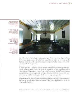 O CONVENTO DE SANTO ANTÔNIO                    95




 À esquerda, azulejaria
do refeitório em padrão
massaroca (século XVII).
    Foto Studio Argolo,
                  2007.


To the left, refectory tile
     work in massaroca
  pattern (17th century).
  Photograph by Studio
           Argolo, 2007.



        À direita, mesas
  originais do refeitório,
      com estrutura em
     pedra e tampão em
                madeira.
Foto de Walmir Pinheiro,
                   2007.


    To the right, original
   refectory tables, with
     stone structure and
          wooden tops.
  Photograph by Walmir
         Pinheiro, 2007.



                              séc. XVII, antes, logicamente, do início da construção. Parece mais plausível que os frades
                              tenham aproveitado azulejos de outro local, provavelmente vindos do Convento do São
                              Francisco do Salvador, onde encontrei exemplares muito semelhantes, mas que eram primiti-
                              vamente deste último convento”.

                              O refeitório, simples e acolhedor, ainda conserva as mesas e bancos originais, com sua estru-
                              tura de pedra e tampo de madeira. Na parede de fundo existe um belo Cristo Crucificado e,
                              na entrada, um filtro de pedra muito antigo, ainda funcionando. O teto, feito com tábuas
                              superpostas, tipo mata-junta, parece de confecção relativamente recente. Provavelmente subs-
                              titui o original, de tábuas corridas, sem dúvida ostentando pintura decorativa.

                              Pela sua importância histórica e cultural, o convento de Santo Antônio de Cairu mereceu tom-
                              bamento por parte do Iphan, através do processo nº 258-T, Livro das Belas Artes, fls. 55, em
                              17 de outubro de 194160.




                              60. Souza, Alcídio Mafra de. Guia dos bens tombados – Bahia. Rio de Janeiro: Expressão e Cultura, 1983. p. 48.
 