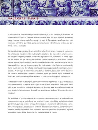 PA L AV R A S F I N A I S




A restauração de uma obra não garante sua perenização. A sua conservação diuturna é um
mandamento obrigatório. Preservar para não restaurar, esse é o lema universal. Nossa espe-
rança é de que a comunidade franciscana e o povo de Cairu passem a defender com mais
vigor esse patrimônio que não é apenas cairuense, baiano e brasileiro; na verdade, ele per-
tence a toda a civilização.


Por outro lado, a preservação de um patrimônio cultural nem sempre necessita de equipamen-
tos sofisticados, mas de medidas muito simples, ao alcance dos responsáveis pelo monumen-
to, tais como: limpezas periódicas com trinchas e pincéis macios, fechamento de janelas e por-
tas em horários em que não houver visitantes, controle da exposição do acervo à luz tanto
natural como artificial, reposição imediata de vidraças quebradas, vistoria freqüente das ins-
talações elétricas, atenção à movimentação dos visitantes para evitar furtos ou atos de vanda-
lismo, revisão periódica dos telhados e calhas, controle dos agentes biológicos (cupins, morce-
gos etc.). A colocação de telas metálicas na abertura das torres, óculos e em outros vãos impe-
de a invasão de morcegos e pombos. Finalmente, evitar que pessoas leigas, na melhor das
intenções, interfiram na integridade dos bens, inclusive utilizando produtos inadequados.


Trata-se de medidas muito simples, porém extremamente importantes; eis que, em nossos 30
anos de experiência na área de restauração, inúmeras vezes detectamos, para apenas exem-
plificar, que um retábulo totalmente degradado ou destruído pode ser o nefasto resultado de
uma simples telha quebrada ou deslocada que a negligência, ao longo do tempo, não procu-
rou sanar.


Na atualidade, a grande preocupação dos profissionais envolvidos com a preservação dos
monumentos reside na proteção de seu “envelope”, assim entendido o conjunto constituído
por telhado, paredes, portas e janelas, elementos que – devidamente administrados – garan-
tirão, em larga escala, a sobrevida do conteúdo dessa caixa arquitetônica, conforme magnifi-
camente abordou, em recente curso promovido pela Fundação Vitae, em São Paulo, a grande
especialista inglesa, Profa. Sharon Carther, da Universidade de Londres.
 