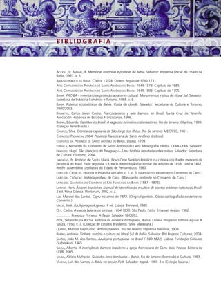 BIBLIOGRAFIA



ACCIOLI , I.; AMARAL, B. Memórias históricas e políticas da Bahia. Salvador: Imprensa Oficial do Estado da
Bahia, 1937. v. 5.
ARQUIVO PÚBLICO DA BAHIA. Códice 1 2/28. Ordens Régias de 1730-1731.
ATAS CAPITULARES DA PROVÍNCIA DE SANTO ANTÔNIO DO BRASIL: 1649-1873. Capítulo de 1685.
ATAS CAPITULARES DA PROVÍNCIA DE SANTO ANTÔNIO DO BRASIL: 1649-1893. Capítulo de 1705.
BAHIA. IPAC-BA – Inventário de proteção ao acervo cultural. Monumentos e sítios do litoral Sul. Salvador:
Secretaria de Indústria Comércio e Turismo, 1988. v. 5.
BAHIA. Roteiros ecoturísticos da Bahia. Costa do dendê. Salvador: Secretaria da Cultura e Turismo,
2000/2003.
BRUNETTO, Carlos Javier Castro. Franciscanismo y arte barroco en Brasil. Santa Cruz de Tenerife:
Asociación Hispánica de Estúdios Franciscanos, 1996.
BUENO, Eduardo. Capitães do Brasil. A saga dos primeiros colonizadores. Rio de Janeiro: Objetiva, 1999.
(Coleção Terra Brasilis.)
CAMPOS, Silva. Crônica da capitania de São Jorge dos Ilhéus. Rio de Janeiro: MEC/CFC, 1981.
CATÁLOGO PROVINCIAL 2004. Província franciscana de Santo Antônio do Brasil.
ESTATUTOS DA PROVÍNCIA DE SANTO ANTÔNIO DO BRASIL. Lisboa, 1709.
FONSECA, Fernando da. Convento de Santo Antônio de Cairu. Monografia inédita. CEAB-UFBA. Salvador.
FRAGOSO, Hugo. São Francisco do Paraguaçu – Uma história sepultada sobre ruínas. Salvador: Secretaria
de Cultura e Turismo, 2004.
JABOATÃO, fr. Antônio de Santa Maria. Novo Orbe Seráfico Brasílico ou crônica dos frades menores da
província do Brasil. Parte segunda, v. I, II e III. Reprodução fac-similar das edições de 1859, 1861 e 1862.
Recife: Assembléia Legislativa do Estado de Pernambuco, 1980.
LIVRO DAS CRÔNICAS. História eclesiástica de Cairu. c. 2, p. 5. (Manuscrito existente no Convento de Cairu.)
LIVRO DAS CRÔNICAS. História profana de Cairu. (Manuscrito existente no Convento de Cairu.)
LIVRO DOS GUARDIÃES DO CONVENTO DE SÃO FRANCISCO DA BAHIA (1587 - 1872).
LORENZI, Harri. Árvores brasileiras. Manual de identificação e cultivo de plantas arbóreas nativas do Brasil.
2 ed. Nova Odessa: Plantarum, 2002. v. 2.
LUZ, Manoel dos Santos. Cayru no anno de 1872. (Original perdido. Cópia datilografada existente no
Convento.)
MECO, José. Azulejaria portuguesa. 4 ed. Lisboa: Bertrand, 1985.
OTT, Carlos. A escola baiana de pintura: 1764-1850. São Paulo: Editor Emanoel Araújo. 1982.
________. Francisco Pinheiro. A Tarde, Salvador 18/06/83.
PITTA, Sebastião da Rocha. História da América Portuguesa. Bahia: Livraria Progresso Editora Aguiar &
Souza, 1950. v. 7. (Coleção de Estudos Brasileiros. Série Marajoara.)
QUIRINO, Manoel Raymundo. Artistas baianos. Rio de Janeiro: Imprensa Nacional, 1909.
RISÉRIO, Antônio. Tinharé: história e cultura no litoral Sul da Bahia. Salvador: BYI Projetos Culturais, 2003.
SIMÕES, João M. dos Santos. Azulejaria portuguesa no Brasil (1500-1822). Lisboa: Fundação Calouste
Gulbenkian, 1965.
SOUSA, Alberto. A invenção do barroco brasileiro: a igreja franciscana de Cairu. João Pessoa: Editora da
UFPB, 2005.
SOUZA, Alcídio Mafra de. Guia dos bens tombados – Bahia. Rio de Janeiro: Expressão e Cultura, 1983.
VILHENA, Luís dos Santos. A Bahia no século XVIII. Salvador: Itapoã. 1969. 3 v. (Coleção baiana.)
 