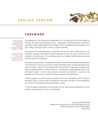 ENGLISH VERSION



                             FOREWORD

    Detail of the altar of   This publication of the Monumenta Program/Iphan is a summary of the first two chapters of
     St. Rose of Viterbo.
  Central portion of the     the book The Franciscan Monastery of Cairu – Restoration of Artistic Elements, by Professor
   magnificent baroque       José Dirson Argolo, responsible for the restoration of the rich collection of the monastery: carv-
            carving, after
restoration. Photograph      ings, ceilings, paintings, façade, furniture, sculptures and tiles.
  by Nelson Kon, 2009.

                             The purpose of this reduced edition is very clear. On the one hand, it offers visitors of the
    Detalhe do altar de
 Santa Rosa de Viterbo.
                             monastery necessary information for better enjoyment of their visit, and on the other, con-
        Parte central da     tributes to the maintenance of the monastery and its rich collection with the resources gained
magníﬁca talha barroca,
  apó restauração. Foto      from the sale of this publication.
  de Nelson Kon, 2009.
                             According to many scholars, including Germain Bazin, this landmark, designed during the sec-
                             ond half of the 17th century, was the first instance of baroque style in Portuguese-Brazilian reli-
                             gious architecture. Not for many decades after that would this style become predominant,
                             with its singular treatment of artistic elements. The innovative baroque features found in this
                             Monastery’s façade – at once scenic, dramatic, illusionist and decorative – would soon be
                             repeated on the Franciscan churches of Paraguaçu, Igaraçu and João Pessoa.

                             In these chapters, the author recovers the history of the Cairu Municipality and the Franciscan
                             Monastery, places its construction and existence into context and tells us of the population,
                             the customs, the landscape and the local religious culture.

                             It is to this reading, fascinating in so many ways, that we invite all those interested in the con-
                             servation and appreciation of our cultural heritage.




                                                                                                      Luiz Fernando de Almeida
                                                                   President of the National Historic and Artistic Heritage Institute
                                                                                    National Coordinator of Monumenta Program
                                                                                                                        March 2010
 